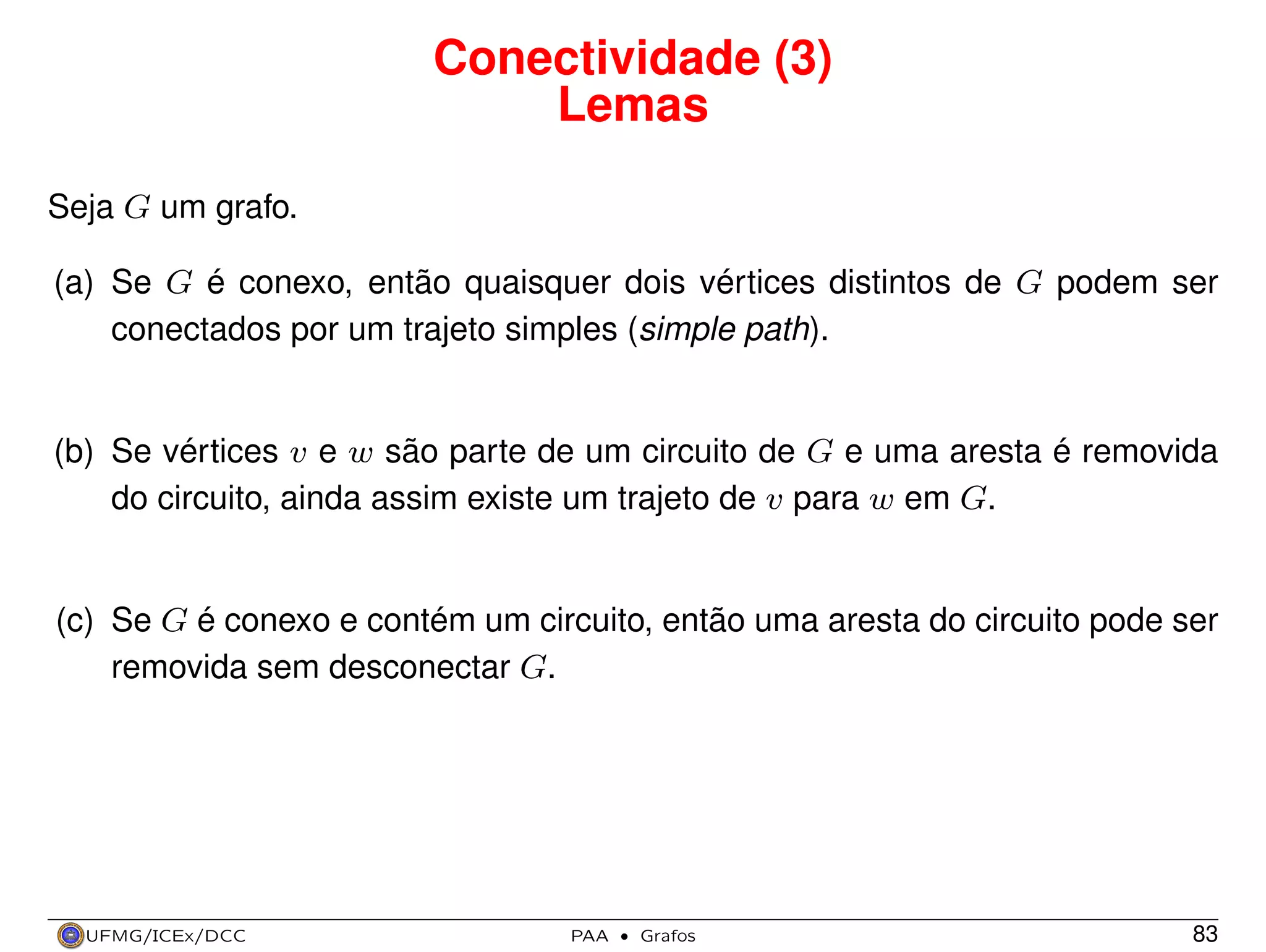 Conectividade (3)
Lemas
Seja G um grafo.
(a) Se G é conexo, então quaisquer dois vértices distintos de G podem ser
conectados por um trajeto simples (simple path).

(b) Se vértices v e w são parte de um circuito de G e uma aresta é removida
do circuito, ainda assim existe um trajeto de v para w em G.

(c) Se G é conexo e contém um circuito, então uma aresta do circuito pode ser
removida sem desconectar G.

UFMG/ICEx/DCC

PAA

·

Grafos

83

 