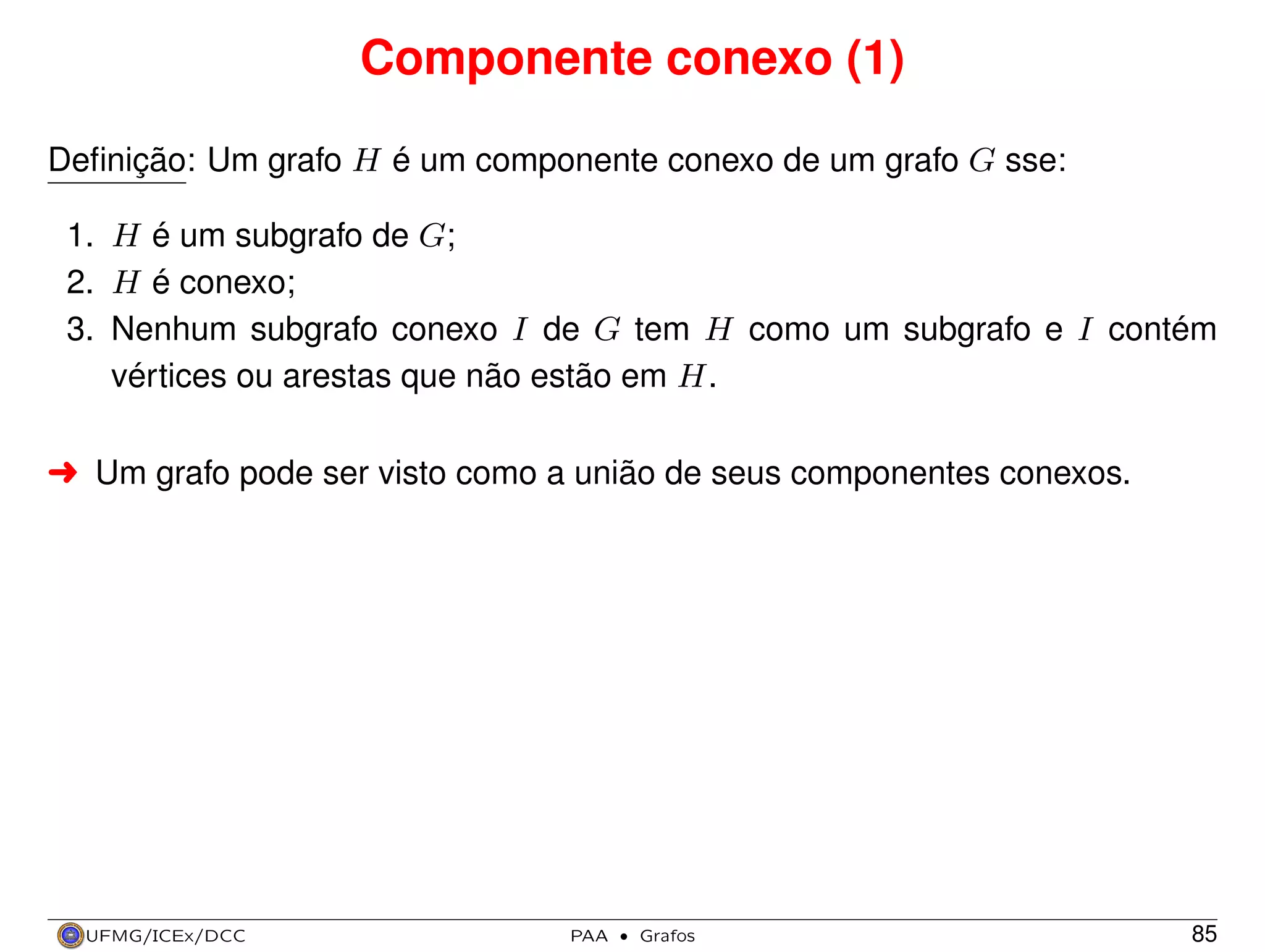 Componente conexo (1)
Deﬁnição: Um grafo H é um componente conexo de um grafo G sse:
1. H é um subgrafo de G;
2. H é conexo;
3. Nenhum subgrafo conexo I de G tem H como um subgrafo e I contém
vértices ou arestas que não estão em H.
§ Um grafo pode ser visto como a união de seus componentes conexos.

UFMG/ICEx/DCC

PAA

·

Grafos

85

 