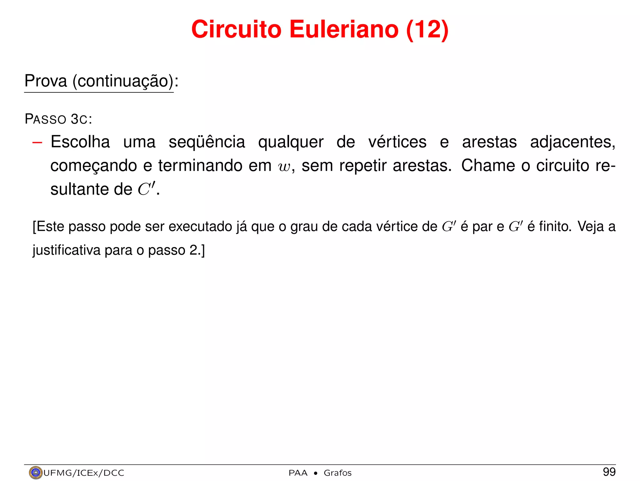 Circuito Euleriano (12)
Prova (continuação):
PASSO 3 C :

– Escolha uma seqüência qualquer de vértices e arestas adjacentes,
começando e terminando em w, sem repetir arestas. Chame o circuito resultante de C .
[Este passo pode ser executado já que o grau de cada vértice de G é par e G é ﬁnito. Veja a
justiﬁcativa para o passo 2.]

UFMG/ICEx/DCC

PAA

·

Grafos

99

 