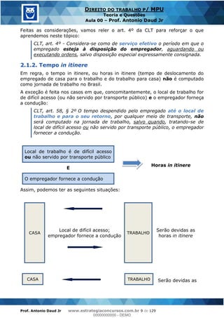 Prof. Antonio Daud Jr www.estrategiaconcursos.com.br 9 de 129
DIREITO DO TRABALHO P/ MPU
Teoria e Questões
Aula 00 Prof. Antonio Daud Jr
Feitas as considerações, vamos reler o art. 4º da CLT para reforçar o que
aprendemos neste tópico:
CLT, art. 4º - Considera-se como de serviço efetivo o período em que o
empregado esteja à disposição do empregador, aguardando ou
executando ordens, salvo disposição especial expressamente consignada.
2.1.2. Tempo in itinere
Em regra, o tempo in itinere, ou horas in itinere (tempo de deslocamento do
empregado de casa para o trabalho e do trabalho para casa) não é computado
como jornada de trabalho no Brasil.
A exceção é feita nos casos em que, concomitantemente, o local de trabalho for
de difícil acesso (ou não servido por transporte público) e o empregador forneça
a condução:
CLT, art. 58, § 2º O tempo despendido pelo empregado até o local de
trabalho e para o seu retorno, por qualquer meio de transporte, não
será computado na jornada de trabalho, salvo quando, tratando-se de
local de difícil acesso ou não servido por transporte público, o empregador
fornecer a condução.
Local de trabalho é de difícil acesso
ou não servido por transporte público
Horas in itinere
E
O empregador fornece a condução
Assim, podemos ter as seguintes situações:
CASA TRABALHO
Serão devidas as
horas in itinere
Local de difícil acesso;
empregador fornece a condução
CASA TRABALHO Serão devidas as
00000000000
00000000000 - DEMO
 
