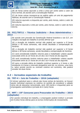 Prof. Antonio Daud Jr www.estrategiaconcursos.com.br 99 de 129
DIREITO DO TRABALHO P/ MPU
Teoria e Questões
Aula 00 Prof. Antonio Daud Jr
(B) de horas extras equivale a vinte e cinco por cento sobre o valor da
hora normal, de acordo com a Constituição Federal.
(C) de horas extras incorpora-se ao salário após um ano de pagamento
habitual, de acordo com a Constituição Federal.
(D) noturno equivale a cinquenta por cento, pelo menos, sobre o valor da
hora diurna.
(E) noturno equivale a vinte por cento, pelo menos, sobre o valor da hora
diurna.
25. FCC/TRT11 Técnico Judiciário Área Administrativa -
2012
De acordo com previsão da Constituição Federal brasileira e da CLT, em
relação à duração do trabalho é correto afirmar que
(A) a duração do trabalho normal não poderá ser superior a 8 horas
diárias e 40 horas semanais, não sendo facultada a compensação de
horários.
(B) a duração do trabalho normal não poderá ser superior a 8 horas
diárias e 48 horas semanais, sendo facultada a compensação de horários.
(C) será considerado trabalho noturno para o trabalhador urbano aquele
executado entre às 22 horas de um dia e às 5 horas do dia seguinte.
(D) será considerado horário noturno para o trabalhador urbano aquele
executado entre às 21 horas de um dia e às 4 horas do dia seguinte.
(E) para a jornada diária de trabalho contínuo superior a 4 horas e não
excedente a 6 horas o intervalo obrigatório será de, no mínimo, uma hora
e, salvo acordo escrito ou contrato coletivo em contrário, não poderá
exceder de duas horas.
4.2 Jornadas especiais de trabalho
26. TRT-4 Juiz do Trabalho 2016 (adaptada)
O divisor aplicável para o cálculo das horas extras do bancário, se houver
ajuste individual expresso ou coletivo no sentido de considerar o sábado
como dia de descanso remunerado, será 150 (cento e cinquenta) para os
empregados submetidos à jornada de 6 (seis) horas.
27. MPT 19° Concurso para Procurador do Trabalho 2015
(adaptada)
Por acordo individual de trabalho, o empregador poderá instituir a jornada
de 8 (oito) horas diárias para os turnos ininterruptos de revezamento.
00000000000
00000000000 - DEMO
 