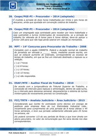 Prof. Antonio Daud Jr www.estrategiaconcursos.com.br 100 de 129
DIREITO DO TRABALHO P/ MPU
Teoria e Questões
Aula 00 Prof. Antonio Daud Jr
28. Cespe/PGE-PI Procurador 2014 (adaptada)
É inválida a jornada de doze horas trabalhadas por trinta e seis horas de
descanso, ainda que ajustada em convenção coletiva de trabalho.
29. Cespe/PGE-PI Procurador 2014 (adaptada)
Caso um empregado seja contratado para receber por hora trabalhada e
seja submetido a turnos ininterruptos de revezamento, se a jornada de
trabalho for alterada de 8 horas para 6 horas diárias, deve-se aplicar o
divisor 220 para que não haja perda salarial em relação ao mensalista.
30. MPT 14° Concurso para Procurador do Trabalho - 2008
Complete com a opção CORRETA. Poderá a duração normal do trabalho
do jornalista ser elevada a ______ horas, mediante acordo escrito, em
que se estipule aumento de ordenado, correspondente ao excesso de
tempo de trabalho, em que se fixe um intervalo destinado a repouso ou a
refeição.
( ) a) 7 horas
( ) b) 8 horas;
( ) c) 10 horas;
( ) d) 12 horas;
( ) e) não respondida.
31. ESAF/MTE Auditor Fiscal do Trabalho 2010
De acordo com a jurisprudência do Tribunal Superior do Trabalho, a
concessão do intervalo para repouso e alimentação, dentro de cada turno,
ou o intervalo para descanso semanal, descaracteriza o sistema de turnos
ininterruptos de revezamento previsto na Constituição.
32. FCC/TRT9 Analista Judiciário Área Judiciária - 2015
Considerando que Carlito foi contratado como técnico em energia de
potência pela empresa Raio de Luz Eletricidade Industrial Ltda.,
inicialmente para cumprimento de uma jornada de 8 horas diárias e 44
horas semanais, e teve sua jornada validamente alterada para 25 horas
na semana, ele
(A) poderá converter 1/3 do seu período de férias a que tiver direito em
abono pecuniário, no valor da remuneração que lhe seria devida nos dias
correspondentes.
00000000000
00000000000 - DEMO
 