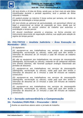 Prof. Antonio Daud Jr www.estrategiaconcursos.com.br 101 de 129
DIREITO DO TRABALHO P/ MPU
Teoria e Questões
Aula 00 Prof. Antonio Daud Jr
(B) terá direito a 16 dias de férias, sendo que, se tiver mais de sete faltas
injustificadas durante o período aquisitivo, terá o período de férias
reduzido à metade.
(C) poderá prestar no máximo 5 horas extras por semana, em razão do
regime de contratação a tempo parcial.
(D) terá direito ao adicional de periculosidade, em percentual inferior ao
legal e proporcional ao tempo de exposição ao risco, desde que tal
condição conste do acordo coletivo de trabalho que autorizou a
contratação a tempo parcial.
(E) deverá manifestar perante a empresa, na forma prevista em
instrumento decorrente de negociação coletiva, sua opção para adoção do
regime de tempo parcial.
33. FCC/TRT23 Analista Judiciário Área Execução de
Mandados - 2011
Os digitadores
(A) equiparam-se aos trabalhadores nos serviços de mecanografia
(datilografia, escrituração ou cálculo), razão pela qual têm direito a
intervalos de descanso de 10 minutos a cada 90 minutos de trabalho
consecutivo.
(B) não se equiparam aos trabalhadores nos serviços de mecanografia
(datilografia, escrituração ou cálculo), tratando-se de categorias distintas
com direitos distintos, não havendo qualquer analogia relacionada aos
períodos de descanso.
(C) equiparam-se aos trabalhadores nos serviços de mecanografia
(datilografia, escrituração ou cálculo), razão pela qual têm direito a
intervalos de descanso de 5 minutos a cada 90 minutos de trabalho
consecutivo.
(D) equiparam-se aos trabalhadores nos serviços de mecanografia
(datilografia, escrituração ou cálculo), razão pela qual têm direito a
intervalos de descanso de 15 minutos a cada 120 minutos de trabalho
consecutivo.
(E) equiparam-se aos trabalhadores nos serviços de mecanografia
(datilografia, escrituração ou cálculo), razão pela qual têm direito a
intervalos de descanso de 15 minutos a cada 90 minutos de trabalho
consecutivo.
4.3 Jornada extraordinária e Compensação
34. Fundatec/PGM-POA Procurador - 2016
Analise as assertivas abaixo sobre a jornada de trabalho:
00000000000
00000000000 - DEMO
 
