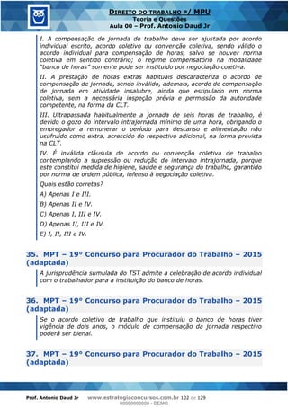 Prof. Antonio Daud Jr www.estrategiaconcursos.com.br 102 de 129
DIREITO DO TRABALHO P/ MPU
Teoria e Questões
Aula 00 Prof. Antonio Daud Jr
I. A compensação de jornada de trabalho deve ser ajustada por acordo
individual escrito, acordo coletivo ou convenção coletiva, sendo válido o
acordo individual para compensação de horas, salvo se houver norma
coletiva em sentido contrário; o regime compensatório na modalidade
II. A prestação de horas extras habituais descaracteriza o acordo de
compensação de jornada, sendo inválido, ademais, acordo de compensação
de jornada em atividade insalubre, ainda que estipulado em norma
coletiva, sem a necessária inspeção prévia e permissão da autoridade
competente, na forma da CLT.
III. Ultrapassada habitualmente a jornada de seis horas de trabalho, é
devido o gozo do intervalo intrajornada mínimo de uma hora, obrigando o
empregador a remunerar o período para descanso e alimentação não
usufruído como extra, acrescido do respectivo adicional, na forma prevista
na CLT.
IV. É inválida cláusula de acordo ou convenção coletiva de trabalho
contemplando a supressão ou redução do intervalo intrajornada, porque
este constitui medida de higiene, saúde e segurança do trabalho, garantido
por norma de ordem pública, infenso à negociação coletiva.
Quais estão corretas?
A) Apenas I e III.
B) Apenas II e IV.
C) Apenas I, III e IV.
D) Apenas II, III e IV.
E) I, II, III e IV.
35. MPT 19° Concurso para Procurador do Trabalho 2015
(adaptada)
A jurisprudência sumulada do TST admite a celebração de acordo individual
com o trabalhador para a instituição do banco de horas.
36. MPT 19° Concurso para Procurador do Trabalho 2015
(adaptada)
Se o acordo coletivo de trabalho que instituiu o banco de horas tiver
vigência de dois anos, o módulo de compensação da jornada respectivo
poderá ser bienal.
37. MPT 19° Concurso para Procurador do Trabalho 2015
(adaptada)
00000000000
00000000000 - DEMO
 