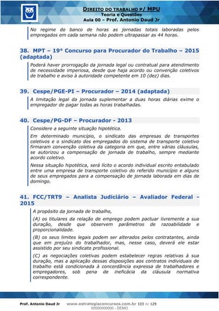 Prof. Antonio Daud Jr www.estrategiaconcursos.com.br 103 de 129
DIREITO DO TRABALHO P/ MPU
Teoria e Questões
Aula 00 Prof. Antonio Daud Jr
No regime do banco de horas as jornadas totais laboradas pelos
empregados em cada semana não podem ultrapassar as 44 horas.
38. MPT 19° Concurso para Procurador do Trabalho 2015
(adaptada)
Poderá haver prorrogação da jornada legal ou contratual para atendimento
de necessidade imperiosa, desde que haja acordo ou convenção coletivos
de trabalho e aviso à autoridade competente em 10 (dez) dias.
39. Cespe/PGE-PI Procurador 2014 (adaptada)
A limitação legal da jornada suplementar a duas horas diárias exime o
empregador de pagar todas as horas trabalhadas.
40. Cespe/PG-DF Procurador - 2013
Considere a seguinte situação hipotética.
Em determinado município, o sindicato das empresas de transportes
coletivos e o sindicato dos empregados do sistema de transporte coletivo
firmaram convenção coletiva da categoria em que, entre várias cláusulas,
se autorizou a compensação de jornada de trabalho, sempre mediante
acordo coletivo.
Nessa situação hipotética, será lícito o acordo individual escrito entabulado
entre uma empresa de transporte coletivo do referido município e alguns
de seus empregados para a compensação de jornada laborada em dias de
domingo.
41. FCC/TRT9 Analista Judiciário Avaliador Federal -
2015
A propósito da jornada de trabalho,
(A) os titulares da relação de emprego podem pactuar livremente a sua
duração, desde que observem parâmetros de razoabilidade e
proporcionalidade.
(B) os seus limites legais podem ser alterados pelos contratantes, ainda
que em prejuízo do trabalhador, mas, nesse caso, deverá ele estar
assistido por seu sindicato profissional.
(C) as negociações coletivas podem estabelecer regras relativas à sua
duração, mas a aplicação dessas disposições aos contratos individuais de
trabalho está condicionada à concordância expressa de trabalhadores e
empregadores, sob pena de ineficácia da cláusula normativa
correspondente.
00000000000
00000000000 - DEMO
 
