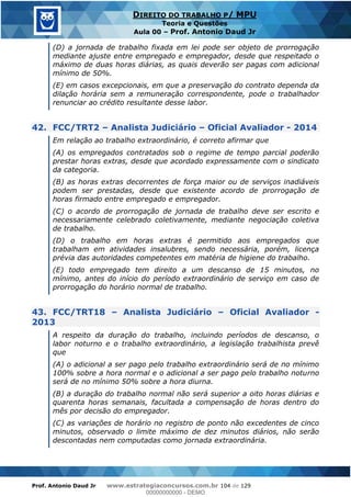 Prof. Antonio Daud Jr www.estrategiaconcursos.com.br 104 de 129
DIREITO DO TRABALHO P/ MPU
Teoria e Questões
Aula 00 Prof. Antonio Daud Jr
(D) a jornada de trabalho fixada em lei pode ser objeto de prorrogação
mediante ajuste entre empregado e empregador, desde que respeitado o
máximo de duas horas diárias, as quais deverão ser pagas com adicional
mínimo de 50%.
(E) em casos excepcionais, em que a preservação do contrato dependa da
dilação horária sem a remuneração correspondente, pode o trabalhador
renunciar ao crédito resultante desse labor.
42. FCC/TRT2 Analista Judiciário Oficial Avaliador - 2014
Em relação ao trabalho extraordinário, é correto afirmar que
(A) os empregados contratados sob o regime de tempo parcial poderão
prestar horas extras, desde que acordado expressamente com o sindicato
da categoria.
(B) as horas extras decorrentes de força maior ou de serviços inadiáveis
podem ser prestadas, desde que existente acordo de prorrogação de
horas firmado entre empregado e empregador.
(C) o acordo de prorrogação de jornada de trabalho deve ser escrito e
necessariamente celebrado coletivamente, mediante negociação coletiva
de trabalho.
(D) o trabalho em horas extras é permitido aos empregados que
trabalham em atividades insalubres, sendo necessária, porém, licença
prévia das autoridades competentes em matéria de higiene do trabalho.
(E) todo empregado tem direito a um descanso de 15 minutos, no
mínimo, antes do início do período extraordinário de serviço em caso de
prorrogação do horário normal de trabalho.
43. FCC/TRT18 Analista Judiciário Oficial Avaliador -
2013
A respeito da duração do trabalho, incluindo períodos de descanso, o
labor noturno e o trabalho extraordinário, a legislação trabalhista prevê
que
(A) o adicional a ser pago pelo trabalho extraordinário será de no mínimo
100% sobre a hora normal e o adicional a ser pago pelo trabalho noturno
será de no mínimo 50% sobre a hora diurna.
(B) a duração do trabalho normal não será superior a oito horas diárias e
quarenta horas semanais, facultada a compensação de horas dentro do
mês por decisão do empregador.
(C) as variações de horário no registro de ponto não excedentes de cinco
minutos, observado o limite máximo de dez minutos diários, não serão
descontadas nem computadas como jornada extraordinária.
00000000000
00000000000 - DEMO
 