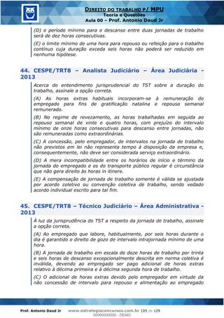 Prof. Antonio Daud Jr www.estrategiaconcursos.com.br 105 de 129
DIREITO DO TRABALHO P/ MPU
Teoria e Questões
Aula 00 Prof. Antonio Daud Jr
(D) o período mínimo para o descanso entre duas jornadas de trabalho
será de dez horas consecutivas.
(E) o limite mínimo de uma hora para repouso ou refeição para o trabalho
contínuo cuja duração exceda seis horas não poderá ser reduzido em
nenhuma hipótese.
44. CESPE/TRT8 Analista Judiciário Área Judiciária -
2013
Acerca do entendimento jurisprudencial do TST sobre a duração do
trabalho, assinale a opção correta.
(A) As horas extras habituais incorporam-se à remuneração do
empregado para fins de gratificação natalina e repouso semanal
remunerado.
(B) No regime de revezamento, as horas trabalhadas em seguida ao
repouso semanal de vinte e quatro horas, com prejuízo do intervalo
mínimo de onze horas consecutivas para descanso entre jornadas, não
são remuneradas como extraordinárias.
(C) A concessão, pelo empregador, de intervalos na jornada de trabalho
não previstos em lei não representa tempo à disposição da empresa e,
consequentemente, não deve ser considerada serviço extraordinário.
(D) A mera incompatibilidade entre os horários de início e término da
jornada do empregado e os do transporte público regular é circunstância
que não gera direito às horas in itinere.
(E) A compensação de jornada de trabalho somente é válida se ajustada
por acordo coletivo ou convenção coletiva de trabalho, sendo vedado
acordo individual escrito para tal fim.
45. CESPE/TRT8 Técnico Judiciário Área Administrativa -
2013
À luz da jurisprudência do TST a respeito da jornada de trabalho, assinale
a opção correta.
(A) Ao empregado que labore, habitualmente, por seis horas durante o
dia é garantido o direito de gozo de intervalo intrajornada mínimo de uma
hora.
(B) A jornada de trabalho em escala de doze horas de trabalho por trinta
e seis horas de descanso excepcionalmente descrita em norma coletiva é
inválida, devendo ao empregado ser pago adicional de horas extras
relativo à décima primeira e à décima segunda hora de trabalho.
(C) O adicional de horas extras devido pelo empregador em virtude da
não concessão de intervalo para repouso e alimentação ao empregado
00000000000
00000000000 - DEMO
 