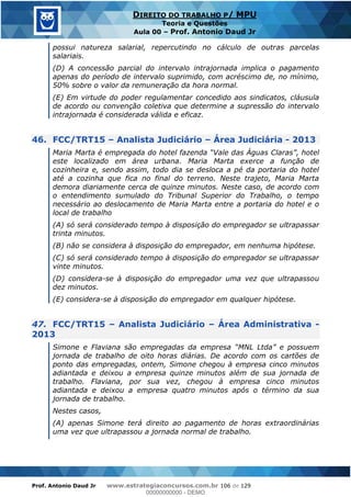 Prof. Antonio Daud Jr www.estrategiaconcursos.com.br 106 de 129
DIREITO DO TRABALHO P/ MPU
Teoria e Questões
Aula 00 Prof. Antonio Daud Jr
possui natureza salarial, repercutindo no cálculo de outras parcelas
salariais.
(D) A concessão parcial do intervalo intrajornada implica o pagamento
apenas do período de intervalo suprimido, com acréscimo de, no mínimo,
50% sobre o valor da remuneração da hora normal.
(E) Em virtude do poder regulamentar concedido aos sindicatos, cláusula
de acordo ou convenção coletiva que determine a supressão do intervalo
intrajornada é considerada válida e eficaz.
46. FCC/TRT15 Analista Judiciário Área Judiciária - 2013
este localizado em área urbana. Maria Marta exerce a função de
cozinheira e, sendo assim, todo dia se desloca a pé da portaria do hotel
até a cozinha que fica no final do terreno. Neste trajeto, Maria Marta
demora diariamente cerca de quinze minutos. Neste caso, de acordo com
o entendimento sumulado do Tribunal Superior do Trabalho, o tempo
necessário ao deslocamento de Maria Marta entre a portaria do hotel e o
local de trabalho
(A) só será considerado tempo à disposição do empregador se ultrapassar
trinta minutos.
(B) não se considera à disposição do empregador, em nenhuma hipótese.
(C) só será considerado tempo à disposição do empregador se ultrapassar
vinte minutos.
(D) considera-se à disposição do empregador uma vez que ultrapassou
dez minutos.
(E) considera-se à disposição do empregador em qualquer hipótese.
47. FCC/TRT15 Analista Judiciário Área Administrativa -
2013
jornada de trabalho de oito horas diárias. De acordo com os cartões de
ponto das empregadas, ontem, Simone chegou à empresa cinco minutos
adiantada e deixou a empresa quinze minutos além de sua jornada de
trabalho. Flaviana, por sua vez, chegou à empresa cinco minutos
adiantada e deixou a empresa quatro minutos após o término da sua
jornada de trabalho.
Nestes casos,
(A) apenas Simone terá direito ao pagamento de horas extraordinárias
uma vez que ultrapassou a jornada normal de trabalho.
00000000000
00000000000 - DEMO
 