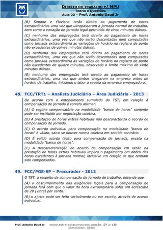 Prof. Antonio Daud Jr www.estrategiaconcursos.com.br 107 de 129
DIREITO DO TRABALHO P/ MPU
Teoria e Questões
Aula 00 Prof. Antonio Daud Jr
(B) Simone e Flaviana terão direito ao pagamento de horas
extraordinárias uma vez que ultrapassaram a jornada normal de trabalho,
bem como a variação de jornada legal permitida de cinco minutos diários.
(C) nenhuma das empregadas terá direito ao pagamento de horas
extraordinárias, uma vez que não serão descontadas nem computadas
como jornada extraordinária as variações de horário no registro de ponto
não excedentes de quinze minutos diários.
(D) nenhuma das empregadas terá direito ao pagamento de horas
extraordinárias, uma vez que não serão descontadas nem computadas
como jornada extraordinária as variações de horário no registro de ponto
não excedentes de quinze minutos, observado o limite máximo de vinte
minutos diários.
(E) nenhuma das empregadas terá direito ao pagamento de horas
extraordinárias, uma vez que ambas chegaram na empresa antes do
horário de trabalho, iniciando o labor a revelia da empresa empregadora.
48. FCC/TRT1 Analista Judiciário Área Judiciária - 2013
De acordo com o entendimento sumulado do TST, em relação à
compensação de jornada é correto afirmar:
(A) O regime compensatório na modalidade "banco de horas" somente
pode ser instituído por negociação coletiva.
(B) A prestação de horas extras habituais não descaracteriza o acordo de
compensação de jornada.
(C) O acordo individual para compensação na modalidade "banco de
horas" é válido, salvo se houver norma coletiva em sentido contrário.
(D) É válido acordo tácito para compensação de jornada, exceto na
modalidade "banco de horas".
(E) A descaracterização do acordo de compensação em razão da
prestação de horas extras habituais implica o pagamento em dobro das
horas excedentes à jornada normal, inclusive em relação às que tenham
sido compensadas.
49. FCC/PGE-SP Procurador - 2012
O TST, a respeito da compensação de jornada de trabalho, entende que
(A) o descumprimento das exigências legais para a compensação de
jornada fará com que o valor da hora extraordinária sofra um acréscimo
de 20 (vinte) por cento.
(B) o ajuste pode ser feito verbalmente ou por escrito, através de acordo
individual.
00000000000
00000000000 - DEMO
 