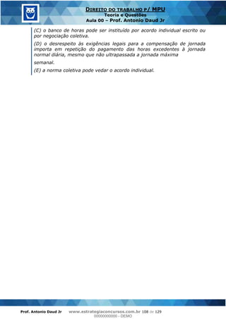 Prof. Antonio Daud Jr www.estrategiaconcursos.com.br 108 de 129
DIREITO DO TRABALHO P/ MPU
Teoria e Questões
Aula 00 Prof. Antonio Daud Jr
(C) o banco de horas pode ser instituído por acordo individual escrito ou
por negociação coletiva.
(D) o desrespeito às exigências legais para a compensação de jornada
importa em repetição do pagamento das horas excedentes à jornada
normal diária, mesmo que não ultrapassada a jornada máxima
semanal.
(E) a norma coletiva pode vedar o acordo individual.
00000000000
00000000000 - DEMO
 