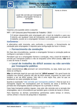 Prof. Antonio Daud Jr www.estrategiaconcursos.com.br 10 de 129
DIREITO DO TRABALHO P/ MPU
Teoria e Questões
Aula 00 Prof. Antonio Daud Jr
horas in itinere
Local não servido por transporte
público; empregador fornece a
condução
Vejamos uma questão sobre o assunto:
MPT 16° Concurso para Procurador do Trabalho - 2010
O tempo despendido pelo empregado até o local de trabalho e para seu
retorno, por qualquer meio de transporte, será computado na jornada de
trabalho, exceto se o empregador fornecer a condução.
Comentários
A alternativa está incorreta, pois confundiu o conceito: o fornecimento da
condução pelo empregador é requisito para configuração da hora in itinere.
Fornecimento da condução
Em face das circunstâncias, quando o empregador fornece a condução pode-se
configurar a jornada in itinere.
Percebam que se o empregador fornece a condução, mas o local de trabalho é
servido por transporte público e não se enquadra como difícil acesso, não será
o caso de horas in itinere!
Local de trabalho de difícil acesso ou não servido
por transporte público
Essas características não precisam ser concomitantes, ou seja, basta que uma
delas se configure.
Não difícil acesso
trabalho nos centros urbanos não são de difícil acesso, enquanto no meio rural
tendem a ser de difícil acesso. Isto não é uma regra fixa, pois há que se
analisarem as reais condições do local.
não servido por transporte público -se que se o
transporte regular for incompatível com os horários de início e término da
jornada dos empregados poderá configurar-se a jornada in itinere.
Caso haja transporte público regular, mas este não coincida com a jornada dos
empregados, isso é circunstância que também gera o direito às horas in itinere.
Para fazermos os demais comentários pertinentes sobre tempo in itinere,
vamos utilizar o recurso de perguntas e respostas:
00000000000
00000000000 - DEMO
 