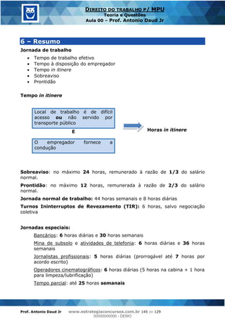 Prof. Antonio Daud Jr www.estrategiaconcursos.com.br 145 de 129
DIREITO DO TRABALHO P/ MPU
Teoria e Questões
Aula 00 Prof. Antonio Daud Jr
6 Resumo
Jornada de trabalho
Tempo de trabalho efetivo
Tempo à disposição do empregador
Tempo in itinere
Sobreaviso
Prontidão
Tempo in itinere
Local de trabalho é de difícil
acesso ou não servido por
transporte público
Horas in itinereE
O empregador fornece a
condução
Sobreaviso: no máximo 24 horas, remunerado à razão de 1/3 do salário
normal.
Prontidão: no máximo 12 horas, remunerada à razão de 2/3 do salário
normal.
Jornada normal de trabalho: 44 horas semanais e 8 horas diárias
Turnos Ininterruptos de Revezamento (TIR): 6 horas, salvo negociação
coletiva
Jornadas especiais:
Bancários: 6 horas diárias e 30 horas semanais
Mina de subsolo e atividades de telefonia: 6 horas diárias e 36 horas
semanais
Jornalistas profissionais: 5 horas diárias (prorrogável até 7 horas por
acordo escrito)
Operadores cinematográficos: 6 horas diárias (5 horas na cabina + 1 hora
para limpeza/lubrificação)
Tempo parcial: até 25 horas semanais
00000000000
00000000000 - DEMO
 