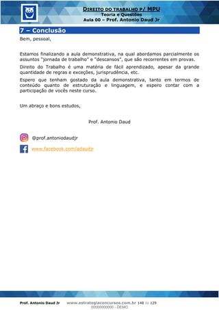 Prof. Antonio Daud Jr www.estrategiaconcursos.com.br 148 de 129
DIREITO DO TRABALHO P/ MPU
Teoria e Questões
Aula 00 Prof. Antonio Daud Jr
7 Conclusão
Bem, pessoal,
Estamos finalizando a aula demonstrativa, na qual abordamos parcialmente os
Direito do Trabalho é uma matéria de fácil aprendizado, apesar da grande
quantidade de regras e exceções, jurisprudência, etc.
Espero que tenham gostado da aula demonstrativa, tanto em termos de
conteúdo quanto de estruturação e linguagem, e espero contar com a
participação de vocês neste curso.
Um abraço e bons estudos,
Prof. Antonio Daud
@prof.antoniodaudjr
www.facebook.com/adaudjr
00000000000
00000000000 - DEMO
 