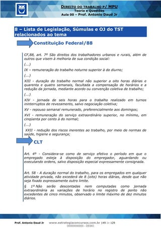 Prof. Antonio Daud Jr www.estrategiaconcursos.com.br 149 de 129
DIREITO DO TRABALHO P/ MPU
Teoria e Questões
Aula 00 Prof. Antonio Daud Jr
8 Lista de Legislação, Súmulas e OJ do TST
relacionados ao tema
Constituição Federal/88
CF,88, art. 7º São direitos dos trabalhadores urbanos e rurais, além de
outros que visem à melhoria de sua condição social:
(...)
IX remuneração do trabalho noturno superior à do diurno;
(...)
XIII - duração do trabalho normal não superior a oito horas diárias e
quarenta e quatro semanais, facultada a compensação de horários e a
redução da jornada, mediante acordo ou convenção coletiva de trabalho;
(...)
XIV - jornada de seis horas para o trabalho realizado em turnos
ininterruptos de revezamento, salvo negociação coletiva;
XV - repouso semanal remunerado, preferencialmente aos domingos;
XVI - remuneração do serviço extraordinário superior, no mínimo, em
cinqüenta por cento à do normal;
(...)
XXII - redução dos riscos inerentes ao trabalho, por meio de normas de
saúde, higiene e segurança;
CLT
Art. 4º - Considera-se como de serviço efetivo o período em que o
empregado esteja à disposição do empregador, aguardando ou
executando ordens, salvo disposição especial expressamente consignada.
Art. 58 - A duração normal do trabalho, para os empregados em qualquer
atividade privada, não excederá de 8 (oito) horas diárias, desde que não
seja fixado expressamente outro limite.
§ 1º Não serão descontadas nem computadas como jornada
extraordinária as variações de horário no registro de ponto não
excedentes de cinco minutos, observado o limite máximo de dez minutos
diários.
00000000000
00000000000 - DEMO
 