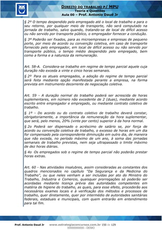Prof. Antonio Daud Jr www.estrategiaconcursos.com.br 150 de 129
DIREITO DO TRABALHO P/ MPU
Teoria e Questões
Aula 00 Prof. Antonio Daud Jr
§ 2º O tempo despendido pelo empregado até o local de trabalho e para o
seu retorno, por qualquer meio de transporte, não será computado na
jornada de trabalho, salvo quando, tratando-se de local de difícil acesso
ou não servido por transporte público, o empregador fornecer a condução.
§ 3º Poderão ser fixados, para as microempresas e empresas de pequeno
porte, por meio de acordo ou convenção coletiva, em caso de transporte
fornecido pelo empregador, em local de difícil acesso ou não servido por
transporte público, o tempo médio despendido pelo empregado, bem
como a forma e a natureza da remuneração.
Art. 58-A. Considera-se trabalho em regime de tempo parcial aquele cuja
duração não exceda a vinte e cinco horas semanais.
§ 2º Para os atuais empregados, a adoção do regime de tempo parcial
será feita mediante opção manifestada perante a empresa, na forma
prevista em instrumento decorrente de negociação coletiva.
Art. 59 - A duração normal do trabalho poderá ser acrescida de horas
suplementares, em número não excedente de 2 (duas), mediante acordo
escrito entre empregador e empregado, ou mediante contrato coletivo de
trabalho.
§ 1º - Do acordo ou do contrato coletivo de trabalho deverá constar,
obrigatoriamente, a importância da remuneração da hora suplementar,
que será, pelo menos, 20% (vinte por cento) superior à da hora normal.
§ 2o Poderá ser dispensado o acréscimo de salário se, por força de
acordo ou convenção coletiva de trabalho, o excesso de horas em um dia
for compensado pela correspondente diminuição em outro dia, de maneira
que não exceda, no período máximo de um ano, à soma das jornadas
semanais de trabalho previstas, nem seja ultrapassado o limite máximo
de dez horas diárias.
§ 4o Os empregados sob o regime de tempo parcial não poderão prestar
horas extras.
Art. 60 - Nas atividades insalubres, assim consideradas as constantes dos
quadros mencionados no capítulo "Da Segurança e da Medicina do
Trabalho", ou que neles venham a ser incluídas por ato do Ministro do
Trabalho, Industria e Comercio, quaisquer prorrogações só poderão ser
acordadas mediante licença prévia das autoridades competentes em
matéria de higiene do trabalho, as quais, para esse efeito, procederão aos
necessários exames locais e à verificação dos métodos e processos de
trabalho, quer diretamente, quer por intermédio de autoridades sanitárias
federais, estaduais e municipais, com quem entrarão em entendimento
para tal fim.
00000000000
00000000000 - DEMO
 