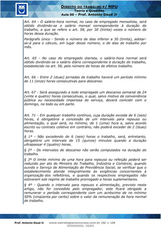 Prof. Antonio Daud Jr www.estrategiaconcursos.com.br 152 de 129
DIREITO DO TRABALHO P/ MPU
Teoria e Questões
Aula 00 Prof. Antonio Daud Jr
Art. 64 - O salário-hora normal, no caso de empregado mensalista, será
obtido dividindo-se o salário mensal correspondente à duração do
trabalho, a que se refere o art. 58, por 30 (trinta) vezes o número de
horas dessa duração.
Parágrafo único - Sendo o número de dias inferior a 30 (trinta), adotar-
se-á para o cálculo, em lugar desse número, o de dias de trabalho por
mês.
Art. 65 - No caso do empregado diarista, o salário-hora normal será
obtido dividindo-se o salário diário correspondente à duração do trabalho,
estabelecido no art. 58, pelo número de horas de efetivo trabalho.
Art. 66 - Entre 2 (duas) jornadas de trabalho haverá um período mínimo
de 11 (onze) horas consecutivas para descanso.
Art. 67 - Será assegurado a todo empregado um descanso semanal de 24
(vinte e quatro) horas consecutivas, o qual, salvo motivo de conveniência
pública ou necessidade imperiosa do serviço, deverá coincidir com o
domingo, no todo ou em parte.
Art. 71 - Em qualquer trabalho contínuo, cuja duração exceda de 6 (seis)
horas, é obrigatória a concessão de um intervalo para repouso ou
alimentação, o qual será, no mínimo, de 1 (uma) hora e, salvo acordo
escrito ou contrato coletivo em contrário, não poderá exceder de 2 (duas)
horas.
§ 1º - Não excedendo de 6 (seis) horas o trabalho, será, entretanto,
obrigatório um intervalo de 15 (quinze) minutos quando a duração
ultrapassar 4 (quatro) horas.
§ 2º - Os intervalos de descanso não serão computados na duração do
trabalho.
§ 3º O limite mínimo de uma hora para repouso ou refeição poderá ser
reduzido por ato do Ministro do Trabalho, Indústria e Comércio, quando
ouvido o Serviço de Alimentação de Previdência Social, se verificar que o
estabelecimento atende integralmente às exigências concernentes à
organização dos refeitórios, e quando os respectivos empregados não
estiverem sob regime de trabalho prorrogado a horas suplementares.
§ 4º - Quando o intervalo para repouso e alimentação, previsto neste
artigo, não for concedido pelo empregador, este ficará obrigado a
remunerar o período correspondente com um acréscimo de no mínimo
50% (cinqüenta por cento) sobre o valor da remuneração da hora normal
de trabalho.
00000000000
00000000000 - DEMO
 
