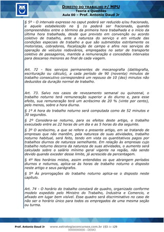 Prof. Antonio Daud Jr www.estrategiaconcursos.com.br 153 de 129
DIREITO DO TRABALHO P/ MPU
Teoria e Questões
Aula 00 Prof. Antonio Daud Jr
§ 5º - O intervalo expresso no caput poderá ser reduzido e/ou fracionado,
e aquele estabelecido no § 1o poderá ser fracionado, quando
compreendidos entre o término da primeira hora trabalhada e o início da
última hora trabalhada, desde que previsto em convenção ou acordo
coletivo de trabalho, ante a natureza do serviço e em virtude das
condições especiais de trabalho a que são submetidos estritamente os
motoristas, cobradores, fiscalização de campo e afins nos serviços de
operação de veículos rodoviários, empregados no setor de transporte
coletivo de passageiros, mantida a remuneração e concedidos intervalos
para descanso menores ao final de cada viagem.
Art. 72 - Nos serviços permanentes de mecanografia (datilografia,
escrituração ou cálculo), a cada período de 90 (noventa) minutos de
trabalho consecutivo corresponderá um repouso de 10 (dez) minutos não
deduzidos da duração normal de trabalho.
Art. 73. Salvo nos casos de revezamento semanal ou quinzenal, o
trabalho noturno terá remuneração superior a do diurno e, para esse
efeito, sua remuneração terá um acréscimo de 20 % (vinte por cento),
pelo menos, sobre a hora diurna.
§ 1º A hora do trabalho noturno será computada como de 52 minutos e
30 segundos.
§ 2º Considera-se noturno, para os efeitos deste artigo, o trabalho
executado entre as 22 horas de um dia e as 5 horas do dia seguinte.
§ 3º O acréscimo, a que se refere o presente artigo, em se tratando de
empresas que não mantêm, pela natureza de suas atividades, trabalho
noturno habitual, será feito, tendo em vista os quantitativos pagos por
trabalhos diurnos de natureza semelhante. Em relação às empresas cujo
trabalho noturno decorra da natureza de suas atividades, o aumento será
calculado sobre o salário mínimo geral vigente na região, não sendo
devido quando exceder desse limite, já acrescido da percentagem.
§ 4º Nos horários mistos, assim entendidos os que abrangem períodos
diurnos e noturnos, aplica-se às horas de trabalho noturno o disposto
neste artigo e seus parágrafos.
§ 5º Às prorrogações do trabalho noturno aplica-se o disposto neste
capítulo.
Art. 74 - O horário do trabalho constará de quadro, organizado conforme
modelo expedido pelo Ministro do Trabalho, Industria e Comercio, e
afixado em lugar bem visível. Esse quadro será discriminativo no caso de
não ser o horário único para todos os empregados de uma mesma seção
ou turma.
00000000000
00000000000 - DEMO
 