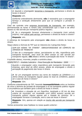 Prof. Antonio Daud Jr www.estrategiaconcursos.com.br 11 de 129
DIREITO DO TRABALHO P/ MPU
Teoria e Questões
Aula 00 Prof. Antonio Daud Jr
1- Quando o empregador terceiriza o transporte, permanece o direito às
horas in itinere?
Resposta: sim.
Conforme entendimento dominante, não é necessário que o empregador
forneça a condução diretamente para que se configure a jornada in
itinere.
Caso ele contrate uma empresa terceirizada de transporte, por exemplo,
permanecerão as horas in itinere (isto considerando que o local é de difícil
acesso ou não servido por transporte público regular).
2- Se o empregador fornecer diretamente o transporte (com veículo
próprio), mas cobrar pelo serviço, permanece o direito às horas in itinere?
Resposta: sim.
A cobrança do transporte pelo empregador não afasta o direito às horas in
itinere.
Segue abaixo a Súmula do TST que se relaciona às 2 perguntas feitas:
SUM-320 HORAS "IN ITINERE". OBRIGATORIEDADE DE CÔMPUTO NA
JORNADA DE TRABALHO
O fato de o empregador cobrar, parcialmente ou não, importância pelo
transporte fornecido, para local de difícil acesso ou não servido por
transporte regular, não afasta o direito à percepção das horas "in itinere".
A questão abaixo, incorreta, propôs o contrário disso:
CESPE/TRT17 Analista Judiciário Área Execução de Mandados - 2009
Quando o empregador cobra importância pelo transporte fornecido pela
empresa, para local de difícil acesso, afasta do empregado o direito à
percepção do pagamento das horas in itinere.
3- Se um empregado termina seu torno de trabalho às 22h00min e o
último ônibus do transporte regular passa no local às 21h00min, poderá
ser o caso de horas in itinere?
Resposta: Sim.
Conforme entendimento do TST, havendo incompatibilidade entre os horários
de início e término da jornada do empregado e os do transporte público regular
é circunstância que também gera o direito às horas in itinere.
4- Considere a situação de um frigorífico, localizado a 20 km da área
urbana do município, em localidade rural (difícil acesso) servida por
transporte público regular apenas até a metade do caminho. Se o
empregador fornecer a condução, será o caso de horas in itinere?
Resposta: Sim, apenas em relação ao trecho não servido por transporte
público.
Vamos acrescentar essa hipótese no nosso quadro anterior:
00000000000
00000000000 - DEMO
 
