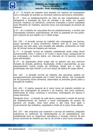 Prof. Antonio Daud Jr www.estrategiaconcursos.com.br 154 de 129
DIREITO DO TRABALHO P/ MPU
Teoria e Questões
Aula 00 Prof. Antonio Daud Jr
§ 1º - O horário de trabalho será anotado em registro de empregados
com a indicação de acordos ou contratos coletivos porventura celebrados.
§ 2º - Para os estabelecimentos de mais de dez trabalhadores será
obrigatória a anotação da hora de entrada e de saída, em registro
manual, mecânico ou eletrônico, conforme instruções a serem expedidas
pelo Ministério do Trabalho, devendo haver pré-assinalação do período de
repouso.
§ 3º - Se o trabalho for executado fora do estabelecimento, o horário dos
empregados constará, explicitamente, de ficha ou papeleta em seu poder,
sem prejuízo do que dispõe o § 1º deste artigo.
Art. 224 - A duração normal do trabalho dos empregados em bancos,
casas bancárias e Caixa Econômica Federal será de 6 (seis) horas
continuas nos dias úteis, com exceção dos sábados, perfazendo um total
de 30 (trinta) horas de trabalho por semana.
§ 1º - A duração normal do trabalho estabelecida neste artigo ficará
compreendida entre 7 (sete) e 22 (vinte e duas) horas, assegurando-se
ao empregado, no horário diário, um intervalo de 15 (quinze) minutos
para alimentação.
§ 2º - As disposições deste artigo não se aplicam aos que exercem
funções de direção, gerência, fiscalização, chefia e equivalentes, ou que
desempenhem outros cargos de confiança, desde que o valor da
gratificação não seja inferior a 1/3 (um terço) do salário do cargo efetivo.
Art. 225 - A duração normal de trabalho dos bancários poderá ser
excepcionalmente prorrogada até 8 (oito) horas diárias, não excedendo
de 40 (quarenta) horas semanais, observados os preceitos gerais sobre a
duração do trabalho.
Art. 226 - O regime especial de 6 (seis) horas de trabalho também se
aplica aos empregados de portaria e de limpeza, tais como porteiros,
telefonistas de mesa, contínuos e serventes, empregados em bancos e
casas bancárias.
Parágrafo único - A direção de cada banco organizará a escala de serviço
do estabelecimento de maneira a haver empregados do quadro da
portaria em função, meia hora antes e até meia hora após o
encerramento dos trabalhos, respeitado o limite de 6 (seis) horas diárias.
Art. 227 - Nas empresas que explorem o serviço de telefonia, telegrafia
submarina ou subfluvial, de radiotelegrafia ou de radiotelefonia, fica
estabelecida para os respectivos operadores a duração máxima de seis
horas contínuas de trabalho por dia ou 36 (trinta e seis) horas semanais.
00000000000
00000000000 - DEMO
 