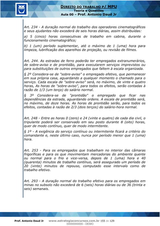 Prof. Antonio Daud Jr www.estrategiaconcursos.com.br 155 de 129
DIREITO DO TRABALHO P/ MPU
Teoria e Questões
Aula 00 Prof. Antonio Daud Jr
Art. 234 - A duração normal do trabalho dos operadores cinematográficos
e seus ajudantes não excederá de seis horas diárias, assim distribuídas:
a) 5 (cinco) horas consecutivas de trabalho em cabina, durante o
funcionamento cinematográfico;
b) 1 (um) período suplementar, até o máximo de 1 (uma) hora para
limpeza, lubrificação dos aparelhos de projeção, ou revisão de filmes.
Art. 244. As estradas de ferro poderão ter empregados extranumerários,
de sobre-aviso e de prontidão, para executarem serviços imprevistos ou
para substituições de outros empregados que faltem à escala organizada.
§ 2º Considera-se de "sobre-aviso" o empregado efetivo, que permanecer
em sua própria casa, aguardando a qualquer momento o chamado para o
serviço. Cada escala de "sobre-aviso" será, no máximo, de vinte e quatro
horas, As horas de "sobre-aviso", para todos os efeitos, serão contadas à
razão de 1/3 (um terço) do salário normal.
§ 3º Considera-se de "prontidão" o empregado que ficar nas
dependências da estrada, aguardando ordens. A escala de prontidão será,
no máximo, de doze horas. As horas de prontidão serão, para todos os
efeitos, contadas à razão de 2/3 (dois terços) do salário-hora normal.
Art. 248 - Entre as horas 0 (zero) e 24 (vinte e quatro) de cada dia civil, o
tripulante poderá ser conservado em seu posto durante 8 (oito) horas,
quer de modo contínuo, quer de modo intermitente.
§ 1º - A exigência do serviço contínuo ou intermitente ficará a critério do
comandante e, neste último caso, nunca por período menor que 1 (uma)
hora.
Art. 253 - Para os empregados que trabalham no interior das câmaras
frigoríficas e para os que movimentam mercadorias do ambiente quente
ou normal para o frio e vice-versa, depois de 1 (uma) hora e 40
(quarenta) minutos de trabalho contínuo, será assegurado um período de
20 (vinte) minutos de repouso, computado esse intervalo como de
trabalho efetivo.
Art. 293 - A duração normal do trabalho efetivo para os empregados em
minas no subsolo não excederá de 6 (seis) horas diárias ou de 36 (trinta e
seis) semanais.
00000000000
00000000000 - DEMO
 