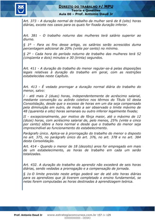 Prof. Antonio Daud Jr www.estrategiaconcursos.com.br 157 de 129
DIREITO DO TRABALHO P/ MPU
Teoria e Questões
Aula 00 Prof. Antonio Daud Jr
Art. 373 - A duração normal de trabalho da mulher será de 8 (oito) horas
diárias, exceto nos casos para os quais for fixada duração inferior.
Art. 381 - O trabalho noturno das mulheres terá salário superior ao
diurno.
§ 1º - Para os fins desse artigo, os salários serão acrescidos duma
percentagem adicional de 20% (vinte por cento) no mínimo.
§ 2º - Cada hora do período noturno de trabalho das mulheres terá 52
(cinqüenta e dois) minutos e 30 (trinta) segundos.
Art. 411 - A duração do trabalho do menor regular-se-á pelas disposições
legais relativas à duração do trabalho em geral, com as restrições
estabelecidas neste Capítulo.
Art. 413 - É vedado prorrogar a duração normal diária do trabalho do
menor, salvo:
I - até mais 2 (duas) horas, independentemente de acréscimo salarial,
mediante convenção ou acôrdo coletivo nos têrmos do Título VI desta
Consolidação, desde que o excesso de horas em um dia seja compensado
pela diminuição em outro, de modo a ser observado o limite máximo de
48 (quarenta e oito) horas semanais ou outro inferior legalmente fixada;
II - excepcionalmente, por motivo de fôrça maior, até o máximo de 12
(doze) horas, com acréscimo salarial de, pelo menos, 25% (vinte e cinco
por cento) sôbre a hora normal e desde que o trabalho do menor seja
imprescindível ao funcionamento do estabelecimento.
Parágrafo único. Aplica-se à prorrogação do trabalho do menor o disposto
no art. 375, no parágrafo único do art. 376, no art. 378 e no art. 384
desta Consolidação.
Art. 414 - Quando o menor de 18 (dezoito) anos for empregado em mais
de um estabelecimento, as horas de trabalho em cada um serão
totalizadas.
Art. 432. A duração do trabalho do aprendiz não excederá de seis horas
diárias, sendo vedadas a prorrogação e a compensação de jornada.
§ 1o O limite previsto neste artigo poderá ser de até oito horas diárias
para os aprendizes que já tiverem completado o ensino fundamental, se
nelas forem computadas as horas destinadas à aprendizagem teórica.
00000000000
00000000000 - DEMO
 
