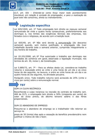 Prof. Antonio Daud Jr www.estrategiaconcursos.com.br 158 de 129
DIREITO DO TRABALHO P/ MPU
Teoria e Questões
Aula 00 Prof. Antonio Daud Jr
CLT, art. 501 - Entende-se como força maior todo acontecimento
inevitável, em relação à vontade do empregador, e para a realização do
qual este não concorreu, direta ou indiretamente.
Legislação específica
Lei 605/1949, art. 1º Todo empregado tem direito ao repouso semanal
remunerado de vinte e quatro horas consecutivas, preferentemente aos
domingos e, nos limites das exigências técnicas das empresas, nos
feriados civis e religiosos, de acordo com a tradição local.
Lei 605/49, art. 6º Não será devida a remuneração [do descanso
semanal] quando, sem motivo justificado, o empregado não tiver
trabalhado durante toda a semana anterior, cumprindo integralmente o
seu horário de trabalho.
Lei 10.101/2000, art. 6º Fica autorizado o trabalho aos domingos nas
atividades do comércio em geral, observada a legislação municipal, nos
termos do art. 30, inciso I, da Constituição.
Lei 5.889/73, art. 7º - Para os efeitos desta Lei, considera-se trabalho
noturno o executado entre as vinte e uma horas de um dia e as cinco
horas do dia seguinte, na lavoura, e entre as vinte horas de um dia e as
quatro horas do dia seguinte, na atividade pecuária.
Parágrafo único. Todo trabalho noturno será acrescido de 25% (vinte e
cinco por cento) sobre a remuneração normal.
TST
SUM-14 CULPA RECÍPROCA
Reconhecida a culpa recíproca na rescisão do contrato de trabalho (art.
484 da CLT), o empregado tem direito a 50% (cinqüenta por cento) do
valor do aviso prévio, do décimo terceiro salário e das férias
proporcionais.
SUM-32 ABANDONO DE EMPREGO
Presume-se o abandono de emprego se o trabalhador não retornar ao
serviço no
prazo de 30 (trinta) dias após a cessação do benefício previdenciário nem
justificar o motivo de não o fazer.
00000000000
00000000000 - DEMO
 