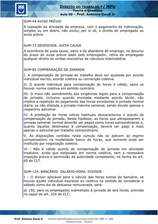 Prof. Antonio Daud Jr www.estrategiaconcursos.com.br 159 de 129
DIREITO DO TRABALHO P/ MPU
Teoria e Questões
Aula 00 Prof. Antonio Daud Jr
SUM-44 AVISO PRÉVIO
A cessação da atividade da empresa, com o pagamento da indenização,
simples ou em dobro, não exclui, por si só, o direito do empregado ao
aviso prévio.
SUM-73 DESPEDIDA. JUSTA CAUSA
A ocorrência de justa causa, salvo a de abandono de emprego, no decurso
do prazo do aviso prévio dado pelo empregador, retira do empregado
qualquer direito às verbas rescisórias de natureza indenizatória.
SUM-85 COMPENSAÇÃO DE JORNADA
I. A compensação de jornada de trabalho deve ser ajustada por acordo
individual escrito, acordo coletivo ou convenção coletiva.
II. O acordo individual para compensação de horas é válido, salvo se
houver norma coletiva em sentido contrário.
III. O mero não atendimento das exigências legais para a compensação
de jornada, inclusive quando encetada mediante acordo tácito, não
implica a repetição do pagamento das horas excedentes à jornada normal
diária, se não dilatada a jornada máxima semanal, sendo devido apenas o
respectivo adicional.
IV. A prestação de horas extras habituais descaracteriza o acordo de
compensação de jornada. Nesta hipótese, as horas que ultrapassarem a
jornada semanal normal deverão ser pagas como horas extraordinárias e,
quanto àquelas destinadas à compensação, deverá ser pago a mais
apenas o adicional por trabalho extraordinário.
V. As disposições contidas nesta súmula não se aplicam ao regime
compensatório na modalidade banco de horas, que somente pode ser
instituído por negociação coletiva.
VI - Não é válido acordo de compensação de jornada em atividade
insalubre, ainda que estipulado em norma coletiva, sem a necessária
inspeção prévia e permissão da autoridade competente, na forma do art.
60 da CLT.
SUM-124. BANCÁRIO. SALÁRIO-HORA. DIVISOR
I O divisor aplicável para o cálculo das horas extras do bancário, se
houver ajuste individual expresso ou coletivo no sentido de considerar o
sábado como dia de descanso remunerado, será:
a) 150, para os empregados submetidos à jornada de seis horas, prevista
no caput do art. 224 da CLT;
00000000000
00000000000 - DEMO
 