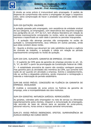 Prof. Antonio Daud Jr www.estrategiaconcursos.com.br 161 de 129
DIREITO DO TRABALHO P/ MPU
Teoria e Questões
Aula 00 Prof. Antonio Daud Jr
O direito ao aviso prévio é irrenunciável pelo empregado. O pedido de
dispensa de cumprimento não exime o empregador de pagar o respectivo
valor, salvo comprovação de haver o prestador dos serviços obtido novo
emprego.
SUM-330 QUITAÇÃO. VALIDADE
A quitação passada pelo empregado, com assistência de entidade sindical
de sua categoria, ao empregador, com observância dos requisitos exigidos
nos parágrafos do art. 477 da CLT, tem eficácia liberatória em relação às
parcelas expressamente consignadas no recibo, salvo se oposta ressalva
expressa e especificada ao valor dado à parcela ou parcelas impugnadas.
I - A quitação não abrange parcelas não consignadas no recibo de
quitação e, conseqüentemente, seus reflexos em outras parcelas, ainda
que estas constem desse recibo.
II - Quanto a direitos que deveriam ter sido satisfeitos durante a vigência
do contrato de trabalho, a quitação é válida em relação ao período
expressamente consignado no recibo de quitação.
SUM-339 CIPA. SUPLENTE. GARANTIA DE EMPREGO. CF/1988
I - O suplente da CIPA goza da garantia de emprego prevista no art. 10,
II, "a", do ADCT a partir da promulgação da Constituição Federal de 1988.
II - A estabilidade provisória do cipeiro não constitui vantagem pessoal,
mas garantia para as atividades dos membros da CIPA, que somente tem
razão de ser quando em atividade a empresa. Extinto o estabelecimento,
não se verifica a despedida arbitrária, sendo impossível a reintegração e
indevida a indenização do período estabilitário.
SUM-348 AVISO PRÉVIO. CONCESSÃO NA FLUÊNCIA DA GARANTIA DE
EMPREGO. INVALIDADE
É inválida a concessão do aviso prévio na fluência da garantia de
emprego, ante a incompatibilidade dos dois institutos.
SUM-354 GORJETAS. NATUREZA JURÍDICA. REPERCUSSÕES
As gorjetas, cobradas pelo empregador na nota de serviço ou oferecidas
espontaneamente pelos clientes, integram a remuneração do empregado,
não servindo de base de cálculo para as parcelas de aviso-prévio,
adicional noturno, horas extras e repouso semanal remunerado.
SUM-371 AVISO PRÉVIO INDENIZADO. EFEITOS. SUPERVENIÊNCIA DE
AUXÍLIO-DOENÇA NO CURSO DESTE
00000000000
00000000000 - DEMO
 