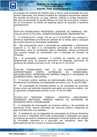Prof. Antonio Daud Jr www.estrategiaconcursos.com.br 162 de 129
DIREITO DO TRABALHO P/ MPU
Teoria e Questões
Aula 00 Prof. Antonio Daud Jr
A projeção do contrato de trabalho para o futuro, pela concessão do aviso
prévio indenizado, tem efeitos limitados às vantagens econômicas obtidas
no período de pré-aviso, ou seja, salários, reflexos e verbas rescisórias.
No caso de concessão de auxílio-doença no curso do aviso prévio, todavia,
só se concretizam os efeitos da dispensa depois de expirado o benefício
previdenciário.
SUM-378 ESTABILIDADE PROVISÓRIA. ACIDENTE DO TRABALHO. ART.
118 DA LEI Nº 8.213/1991. CONSTITUCIONALIDADE. PRESSUPOSTOS
I - É constitucional o artigo 118 da Lei nº 8.213/1991 que assegura o
direito à estabilidade provisória por período de 12 meses após a cessação
do auxílio-doença ao empregado acidentado.
II - São pressupostos para a concessão da estabilidade o afastamento
superior a 15 dias e a conseqüente percepção do auxílio-doença
acidentário, salvo se constatada, após a despedida, doença profissional
que guarde relação de causalidade com a execução do contrato de
emprego.
III O empregado submetido a contrato de trabalho por tempo
determinado goza da garantia provisória de emprego decorrente de
acidente de trabalho prevista no art. 118 da Lei nº 8.213/91.
SUM-390 ESTABILIDADE. ART. 41 DA CF/1988. CELETISTA.
ADMINISTRAÇÃO DIRETA, AUTÁRQUICA OU FUNDACIONAL.
APLICABILIDADE. EMPREGADO DE EMPRESA PÚBLICA E SOCIEDADE DE
ECONOMIA MISTA. INAPLICÁVEL
I - O servidor público celetista da administração direta, autárquica ou
fundacional é beneficiário da estabilidade prevista no art. 41 da CF/1988.
II - Ao empregado de empresa pública ou de sociedade de economia
mista, ainda que admitido mediante aprovação em concurso público, não
é garantida a estabilidade prevista no art. 41 da CF/1988.
OJ-SDI1-247 SERVIDOR PÚBLICO. CELETISTA CONCURSADO.
DESPEDIDA IMOTIVADA. EMPRESA PÚBLICA OU SOCIEDADE DE
ECONOMIA MISTA. POSSIBILIDADE
I - A despedida de empregados de empresa pública e de sociedade de
economia mista, mesmo admitidos por concurso público, independe de
ato motivado para sua validade;
II - A validade do ato de despedida do empregado da Empresa Brasileira
de Correios e Telégrafos (ECT) está condicionada à motivação, por gozar
a empresa do mesmo tratamento destinado à Fazenda Pública em relação
à imunidade tributária e à execução por precatório, além das
prerrogativas de foro, prazos e custas processuais.
00000000000
00000000000 - DEMO
 
