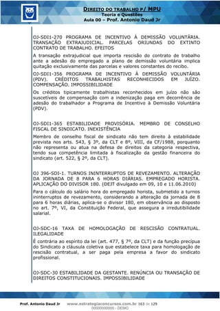 Prof. Antonio Daud Jr www.estrategiaconcursos.com.br 163 de 129
DIREITO DO TRABALHO P/ MPU
Teoria e Questões
Aula 00 Prof. Antonio Daud Jr
OJ-SDI1-270 PROGRAMA DE INCENTIVO À DEMISSÃO VOLUNTÁRIA.
TRANSAÇÃO EXTRAJUDICIAL. PARCELAS ORIUNDAS DO EXTINTO
CONTRATO DE TRABALHO. EFEITOS
A transação extrajudicial que importa rescisão do contrato de trabalho
ante a adesão do empregado a plano de demissão voluntária implica
quitação exclusivamente das parcelas e valores constantes do recibo.
OJ-SDI1-356 PROGRAMA DE INCENTIVO À DEMISSÃO VOLUNTÁRIA
(PDV). CRÉDITOS TRABALHISTAS RECONHECIDOS EM JUÍZO.
COMPENSAÇÃO. IMPOSSIBILIDADE
Os créditos tipicamente trabalhistas reconhecidos em juízo não são
suscetíveis de compensação com a indenização paga em decorrência de
adesão do trabalhador a Programa de Incentivo à Demissão Voluntária
(PDV).
OJ-SDI1-365 ESTABILIDADE PROVISÓRIA. MEMBRO DE CONSELHO
FISCAL DE SINDICATO. INEXISTÊNCIA
Membro de conselho fiscal de sindicato não tem direito à estabilidade
prevista nos arts. 543, § 3º, da CLT e 8º, VIII, da CF/1988, porquanto
não representa ou atua na defesa de direitos da categoria respectiva,
tendo sua competência limitada à fiscalização da gestão financeira do
sindicato (art. 522, § 2º, da CLT).
OJ 396-SDI-1. TURNOS ININTERRUPTOS DE REVEZAMENTO. ALTERAÇÃO
DA JORNADA DE 8 PARA 6 HORAS DIÁRIAS. EMPREGADO HORISTA.
APLICAÇÃO DO DIVISOR 180. (DEJT divulgado em 09, 10 e 11.06.2010)
Para o cálculo do salário hora do empregado horista, submetido a turnos
ininterruptos de revezamento, considerando a alteração da jornada de 8
para 6 horas diárias, aplica-se o divisor 180, em observância ao disposto
no art. 7º, VI, da Constituição Federal, que assegura a irredutibilidade
salarial.
OJ-SDC-16 TAXA DE HOMOLOGAÇÃO DE RESCISÃO CONTRATUAL.
ILEGALIDADE
É contrária ao espírito da lei (art. 477, § 7º, da CLT) e da função precípua
do Sindicato a cláusula coletiva que estabelece taxa para homologação de
rescisão contratual, a ser paga pela empresa a favor do sindicato
profissional.
OJ-SDC-30 ESTABILIDADE DA GESTANTE. RENÚNCIA OU TRANSAÇÃO DE
DIREITOS CONSTITUCIONAIS. IMPOSSIBILIDADE
00000000000
00000000000 - DEMO
 