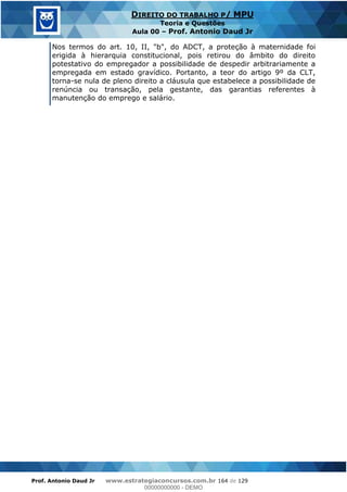 Prof. Antonio Daud Jr www.estrategiaconcursos.com.br 164 de 129
DIREITO DO TRABALHO P/ MPU
Teoria e Questões
Aula 00 Prof. Antonio Daud Jr
Nos termos do art. 10, II, "b", do ADCT, a proteção à maternidade foi
erigida à hierarquia constitucional, pois retirou do âmbito do direito
potestativo do empregador a possibilidade de despedir arbitrariamente a
empregada em estado gravídico. Portanto, a teor do artigo 9º da CLT,
torna-se nula de pleno direito a cláusula que estabelece a possibilidade de
renúncia ou transação, pela gestante, das garantias referentes à
manutenção do emprego e salário.
00000000000
00000000000 - DEMO
 
