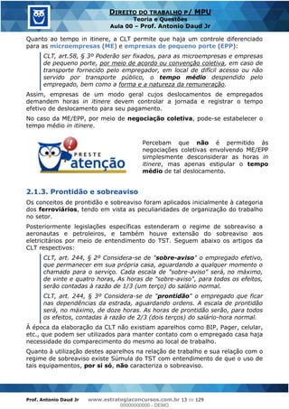 Prof. Antonio Daud Jr www.estrategiaconcursos.com.br 13 de 129
DIREITO DO TRABALHO P/ MPU
Teoria e Questões
Aula 00 Prof. Antonio Daud Jr
Quanto ao tempo in itinere, a CLT permite que haja um controle diferenciado
para as microempresas (ME) e empresas de pequeno porte (EPP):
CLT, art.58, § 3º Poderão ser fixados, para as microempresas e empresas
de pequeno porte, por meio de acordo ou convenção coletiva, em caso de
transporte fornecido pelo empregador, em local de difícil acesso ou não
servido por transporte público, o tempo médio despendido pelo
empregado, bem como a forma e a natureza da remuneração.
Assim, empresas de um modo geral cujos deslocamentos de empregados
demandem horas in itinere devem controlar a jornada e registrar o tempo
efetivo de deslocamento para seu pagamento.
No caso da ME/EPP, por meio de negociação coletiva, pode-se estabelecer o
tempo médio in itinere.
Percebam que não é permitido às
negociações coletivas envolvendo ME/EPP
simplesmente desconsiderar as horas in
itinere, mas apenas estipular o tempo
médio de tal deslocamento.
2.1.3. Prontidão e sobreaviso
Os conceitos de prontidão e sobreaviso foram aplicados inicialmente à categoria
dos ferroviários, tendo em vista as peculiaridades de organização do trabalho
no setor.
Posteriormente legislações específicas estenderam o regime de sobreaviso a
aeronautas e petroleiros, e também houve extensão do sobreaviso aos
eletricitários por meio de entendimento do TST. Seguem abaixo os artigos da
CLT respectivos:
CLT, art. 244, § 2º Considera-se de "sobre-aviso" o empregado efetivo,
que permanecer em sua própria casa, aguardando a qualquer momento o
chamado para o serviço. Cada escala de "sobre-aviso" será, no máximo,
de vinte e quatro horas, As horas de "sobre-aviso", para todos os efeitos,
serão contadas à razão de 1/3 (um terço) do salário normal.
CLT, art. 244, § 3º Considera-se de "prontidão" o empregado que ficar
nas dependências da estrada, aguardando ordens. A escala de prontidão
será, no máximo, de doze horas. As horas de prontidão serão, para todos
os efeitos, contadas à razão de 2/3 (dois terços) do salário-hora normal.
À época da elaboração da CLT não existiam aparelhos como BIP, Pager, celular,
etc., que podem ser utilizados para manter contato com o empregado casa haja
necessidade do comparecimento do mesmo ao local de trabalho.
Quanto à utilização destes aparelhos na relação de trabalho e sua relação com o
regime de sobreaviso existe Súmula do TST com entendimento de que o uso de
tais equipamentos, por si só, não caracteriza o sobreaviso.
00000000000
00000000000 - DEMO
 