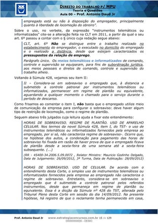 Prof. Antonio Daud Jr www.estrategiaconcursos.com.br 15 de 129
DIREITO DO TRABALHO P/ MPU
Teoria e Questões
Aula 00 Prof. Antonio Daud Jr
empregado está ou não à disposição do empregador, principalmente
cite-se a alteração feita na CLT em 2011, a partir da qual o seu
art. 6º passou a contar com o § único cuja redação segue abaixo:
CLT, art. 6º Não se distingue entre o trabalho realizado no
estabelecimento do empregador, o executado no domicílio do empregado
e o realizado a distância, desde que estejam caracterizados os
pressupostos da relação de emprego.
Parágrafo único. Os meios telemáticos e informatizados de comando,
controle e supervisão se equiparam, para fins de subordinação jurídica,
aos meios pessoais e diretos de comando, controle e supervisão do
trabalho alheio.
Voltando à Súmula 428, vejamos seu item II:
II Considera-se em sobreaviso o empregado que, à distancia e
submetido a controle patronal por instrumentos telemáticos ou
informatizados, permanecer em regime de plantão ou equivalente,
aguardando a qualquer momento o chamado para o serviço durante o
período de descanso.
Como frisamos ao comentar o item I, não basta que o empregado utilize meio
de comunicação da empresa para configurar o sobreaviso: deve haver algum
tipo de restrição de locomoção, como o regime de plantão.
Seguem abaixo três julgados cuja leitura ajuda a fixar este entendimento:
HORAS DE SOBREAVISO. REGIME DE PLANTÃO. USO DE APARELHO
CELULAR. Nos termos da novel Súmula 428, item I, do TST- o uso de
instrumentos telemáticos ou informatizados fornecidos pela empresa ao
empregado, por si só, não caracteriza regime de sobreaviso-. Ocorre que,
na hipótese dos autos, a condenação para pagamento das horas de
sobreaviso foi fixada em razão de haver prova de que o empregado ficava
de plantão desde a sexta-feira de uma semana até a sexta-feira
subsequente. (...)
(RR - 45400-34.2006.5.09.0072 , Relator Ministro: Mauricio Godinho Delgado,
Data de Julgamento: 26/09/2012, 3ª Turma, Data de Publicação: 28/09/2012)
HORAS DE SOBREAVISO. USO DE CELULAR. De acordo com o
entendimento desta Corte, o simples uso de instrumentos telemáticos ou
informatizados fornecidos pela empresa ao empregado não caracteriza o
regime de sobreaviso. Entretanto, considera-se em sobreaviso o
empregado que é submetido a controle patronal pelos referidos
instrumentos, desde que permaneça em regime de plantão ou
equivalente. Essa é a dicção da Súmula nº 428 do TST, alterada pelo
Tribunal Pleno desta Corte em sessão do dia 14/09/2012. Na presente
hipótese, há registro de que o reclamante tenha permanecido em casa,
00000000000
00000000000 - DEMO
 