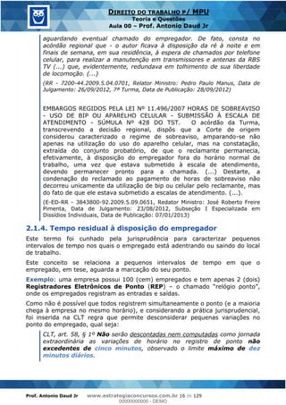 Prof. Antonio Daud Jr www.estrategiaconcursos.com.br 16 de 129
DIREITO DO TRABALHO P/ MPU
Teoria e Questões
Aula 00 Prof. Antonio Daud Jr
aguardando eventual chamado do empregador. De fato, consta no
acórdão regional que - o autor ficava à disposição da ré à noite e em
finais de semana, em sua residência, à espera de chamados por telefone
celular, para realizar a manutenção em transmissores e antenas da RBS
TV (...) que, evidentemente, redundava em tolhimento de sua liberdade
de locomoção. (...)
(RR - 7200-44.2009.5.04.0701, Relator Ministro: Pedro Paulo Manus, Data de
Julgamento: 26/09/2012, 7ª Turma, Data de Publicação: 28/09/2012)
EMBARGOS REGIDOS PELA LEI Nº 11.496/2007 HORAS DE SOBREAVISO
- USO DE BIP OU APARELHO CELULAR - SUBMISSÃO À ESCALA DE
ATENDIMENTO - SÚMULA Nº 428 DO TST. O acórdão da Turma,
transcrevendo a decisão regional, dispôs que a Corte de origem
considerou caracterizado o regime de sobreaviso, amparando-se não
apenas na utilização do uso do aparelho celular, mas na constatação,
extraída do conjunto probatório, de que o reclamante permanecia,
efetivamente, à disposição do empregador fora do horário normal de
trabalho, uma vez que estava submetido à escala de atendimento,
devendo permanecer pronto para a chamada. (...) Destarte, a
condenação do reclamado ao pagamento de horas de sobreaviso não
decorreu unicamente da utilização de bip ou celular pelo reclamante, mas
do fato de que ele estava submetido a escalas de atendimento. (...).
(E-ED-RR - 3843800-92.2009.5.09.0651, Redator Ministro: José Roberto Freire
Pimenta, Data de Julgamento: 23/08/2012, Subseção I Especializada em
Dissídios Individuais, Data de Publicação: 07/01/2013)
2.1.4. Tempo residual à disposição do empregador
Este termo foi cunhado pela jurisprudência para caracterizar pequenos
intervalos de tempo nos quais o empregado está adentrando ou saindo do local
de trabalho.
Este conceito se relaciona a pequenos intervalos de tempo em que o
empregado, em tese, aguarda a marcação do seu ponto.
Exemplo: uma empresa possui 100 (cem) empregados e tem apenas 2 (dois)
Registradores Eletrônicos de Ponto (REP)
onde os empregados registram as entradas e saídas.
Como não é possível que todos registrem simultaneamente o ponto (e a maioria
chega à empresa no mesmo horário), e considerando a prática jurisprudencial,
foi inserida na CLT regra que permite desconsiderar pequenas variações no
ponto do empregado, qual seja:
CLT, art. 58, § 1º Não serão descontadas nem computadas como jornada
extraordinária as variações de horário no registro de ponto não
excedentes de cinco minutos, observado o limite máximo de dez
minutos diários.
00000000000
00000000000 - DEMO
 