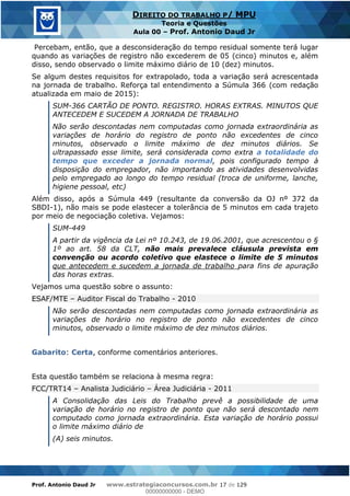 Prof. Antonio Daud Jr www.estrategiaconcursos.com.br 17 de 129
DIREITO DO TRABALHO P/ MPU
Teoria e Questões
Aula 00 Prof. Antonio Daud Jr
Percebam, então, que a desconsideração do tempo residual somente terá lugar
quando as variações de registro não excederem de 05 (cinco) minutos e, além
disso, sendo observado o limite máximo diário de 10 (dez) minutos.
Se algum destes requisitos for extrapolado, toda a variação será acrescentada
na jornada de trabalho. Reforça tal entendimento a Súmula 366 (com redação
atualizada em maio de 2015):
SUM-366 CARTÃO DE PONTO. REGISTRO. HORAS EXTRAS. MINUTOS QUE
ANTECEDEM E SUCEDEM A JORNADA DE TRABALHO
Não serão descontadas nem computadas como jornada extraordinária as
variações de horário do registro de ponto não excedentes de cinco
minutos, observado o limite máximo de dez minutos diários. Se
ultrapassado esse limite, será considerada como extra a totalidade do
tempo que exceder a jornada normal, pois configurado tempo à
disposição do empregador, não importando as atividades desenvolvidas
pelo empregado ao longo do tempo residual (troca de uniforme, lanche,
higiene pessoal, etc)
Além disso, após a Súmula 449 (resultante da conversão da OJ nº 372 da
SBDI-1), não mais se pode elastecer a tolerância de 5 minutos em cada trajeto
por meio de negociação coletiva. Vejamos:
SUM-449
A partir da vigência da Lei nº 10.243, de 19.06.2001, que acrescentou o §
1º ao art. 58 da CLT, não mais prevalece cláusula prevista em
convenção ou acordo coletivo que elastece o limite de 5 minutos
que antecedem e sucedem a jornada de trabalho para fins de apuração
das horas extras.
Vejamos uma questão sobre o assunto:
ESAF/MTE Auditor Fiscal do Trabalho - 2010
Não serão descontadas nem computadas como jornada extraordinária as
variações de horário no registro de ponto não excedentes de cinco
minutos, observado o limite máximo de dez minutos diários.
Gabarito: Certa, conforme comentários anteriores.
Esta questão também se relaciona à mesma regra:
FCC/TRT14 Analista Judiciário Área Judiciária - 2011
A Consolidação das Leis do Trabalho prevê a possibilidade de uma
variação de horário no registro de ponto que não será descontado nem
computado como jornada extraordinária. Esta variação de horário possui
o limite máximo diário de
(A) seis minutos.
00000000000
00000000000 - DEMO
 