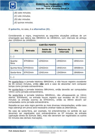 Prof. Antonio Daud Jr www.estrategiaconcursos.com.br 18 de 129
DIREITO DO TRABALHO P/ MPU
Teoria e Questões
Aula 00 Prof. Antonio Daud Jr
(B) sete minutos.
(C) oito minutos.
(D) dez minutos.
(E) quinze minutos.
O gabarito, no caso, é a alternativa (D).
Considerando a regra, imaginemos as seguintes situações práticas de um
empregado que labora das 08h00min às 18h00min, com intervalo de almoço
das 12h00min às 14h00min:
CARTÃO PONTO
Dia Entrada
Saída do
intervalo
Retorno do
intervalo
Saída
(...)
Quarta-
feira
07h58min 12h02min 14h02min 18h01min
Quinta-feira 07h55min 12h02min 14h01min 18h08min
Sexta-feira 07h53min 12h01min 13h59min 18h00min
(...)
Na quarta-feira a jornada totalizou 08h03min, e não houve registro excedente
de 05 (cinco) minutos, então não será o caso de descontar nem computar
tempo como jornada extraordinária.
Na quinta-feira a jornada totalizou 08h14min, então deverão ser computados
14min como jornada extraordinária.
Na sexta-feira a jornada totalizou 08h09min, não ultrapassando os 10min
diários. Entretanto, na entrada houve registro que excedeu de 05 (cinco)
minutos (a entrada ocorreu às 07h53min), então os 09min devem ser
computados como jornada extraordinária.
Ressalte-se que esta regra permite as mais diversas interpretações, então caso
haja cobrança em prova será necessário analisar todas as alternativas.
No caso da sexta-feira, por exemplo, há entendimentos no sentido de que
deveriam ser registrados com extraordinários os 07 minutos da entrada
(aplicação direta da Súmula 366), mas não deveriam ser registrados os outros
02 minutos das demais marcações.
00000000000
00000000000 - DEMO
 