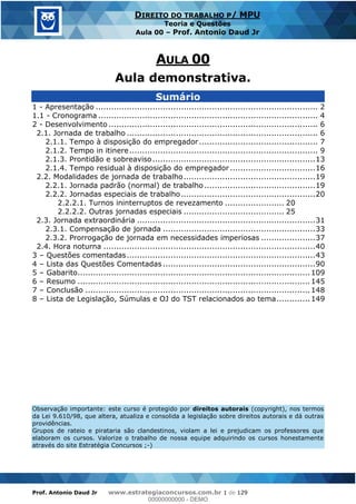 Prof. Antonio Daud Jr www.estrategiaconcursos.com.br 1 de 129
DIREITO DO TRABALHO P/ MPU
Teoria e Questões
Aula 00 Prof. Antonio Daud Jr
Sumário
1 - Apresentação ...................................................................................... 2
1.1 - Cronograma ..................................................................................... 4
2 - Desenvolvimento ................................................................................. 6
2.1. Jornada de trabalho .......................................................................... 6
2.1.1. Tempo à disposição do empregador.............................................. 7
2.1.2. Tempo in itinere......................................................................... 9
2.1.3. Prontidão e sobreaviso...............................................................13
2.1.4. Tempo residual à disposição do empregador .................................16
2.2. Modalidades de jornada de trabalho...................................................19
2.2.1. Jornada padrão (normal) de trabalho...........................................19
2.2.2. Jornadas especiais de trabalho....................................................20
2.2.2.1. Turnos ininterruptos de revezamento ....................... 20
2.2.2.2. Outras jornadas especiais ....................................... 25
2.3. Jornada extraordinária .....................................................................31
2.3.1. Compensação de jornada ...........................................................33
2.3.2. Prorrogação de jornada em necessidades imperiosas .....................37
2.4. Hora noturna ..................................................................................40
3 Questões comentadas.........................................................................43
4 Lista das Questões Comentadas ...........................................................90
5 Gabarito..........................................................................................109
6 Resumo ..........................................................................................145
7 Conclusão .......................................................................................148
8 Lista de Legislação, Súmulas e OJ do TST relacionados ao tema.............149
Observação importante: este curso é protegido por direitos autorais (copyright), nos termos
da Lei 9.610/98, que altera, atualiza e consolida a legislação sobre direitos autorais e dá outras
providências.
Grupos de rateio e pirataria são clandestinos, violam a lei e prejudicam os professores que
elaboram os cursos. Valorize o trabalho de nossa equipe adquirindo os cursos honestamente
através do site Estratégia Concursos ;-)
AULA 00
Aula demonstrativa.
00000000000
00000000000 - DEMO
 