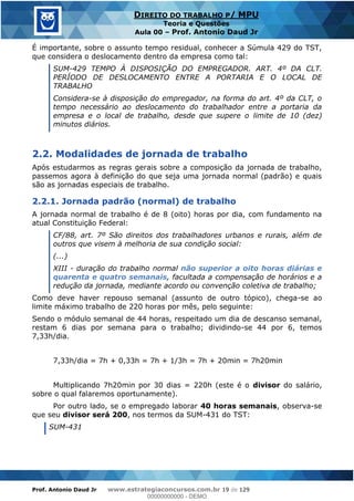 Prof. Antonio Daud Jr www.estrategiaconcursos.com.br 19 de 129
DIREITO DO TRABALHO P/ MPU
Teoria e Questões
Aula 00 Prof. Antonio Daud Jr
É importante, sobre o assunto tempo residual, conhecer a Súmula 429 do TST,
que considera o deslocamento dentro da empresa como tal:
SUM-429 TEMPO À DISPOSIÇÃO DO EMPREGADOR. ART. 4º DA CLT.
PERÍODO DE DESLOCAMENTO ENTRE A PORTARIA E O LOCAL DE
TRABALHO
Considera-se à disposição do empregador, na forma do art. 4º da CLT, o
tempo necessário ao deslocamento do trabalhador entre a portaria da
empresa e o local de trabalho, desde que supere o limite de 10 (dez)
minutos diários.
2.2. Modalidades de jornada de trabalho
Após estudarmos as regras gerais sobre a composição da jornada de trabalho,
passemos agora à definição do que seja uma jornada normal (padrão) e quais
são as jornadas especiais de trabalho.
2.2.1. Jornada padrão (normal) de trabalho
A jornada normal de trabalho é de 8 (oito) horas por dia, com fundamento na
atual Constituição Federal:
CF/88, art. 7º São direitos dos trabalhadores urbanos e rurais, além de
outros que visem à melhoria de sua condição social:
(...)
XIII - duração do trabalho normal não superior a oito horas diárias e
quarenta e quatro semanais, facultada a compensação de horários e a
redução da jornada, mediante acordo ou convenção coletiva de trabalho;
Como deve haver repouso semanal (assunto de outro tópico), chega-se ao
limite máximo trabalho de 220 horas por mês, pelo seguinte:
Sendo o módulo semanal de 44 horas, respeitado um dia de descanso semanal,
restam 6 dias por semana para o trabalho; dividindo-se 44 por 6, temos
7,33h/dia.
7,33h/dia = 7h + 0,33h = 7h + 1/3h = 7h + 20min = 7h20min
Multiplicando 7h20min por 30 dias = 220h (este é o divisor do salário,
sobre o qual falaremos oportunamente).
Por outro lado, se o empregado laborar 40 horas semanais, observa-se
que seu divisor será 200, nos termos da SUM-431 do TST:
SUM-431
00000000000
00000000000 - DEMO
 