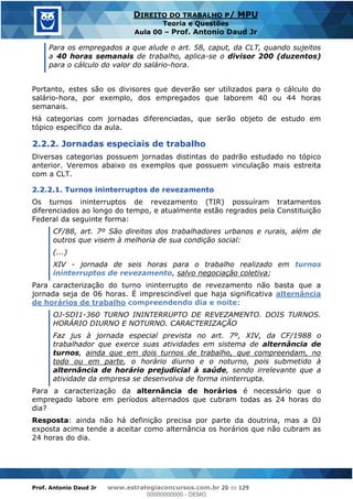 Prof. Antonio Daud Jr www.estrategiaconcursos.com.br 20 de 129
DIREITO DO TRABALHO P/ MPU
Teoria e Questões
Aula 00 Prof. Antonio Daud Jr
Para os empregados a que alude o art. 58, caput, da CLT, quando sujeitos
a 40 horas semanais de trabalho, aplica-se o divisor 200 (duzentos)
para o cálculo do valor do salário-hora.
Portanto, estes são os divisores que deverão ser utilizados para o cálculo do
salário-hora, por exemplo, dos empregados que laborem 40 ou 44 horas
semanais.
Há categorias com jornadas diferenciadas, que serão objeto de estudo em
tópico específico da aula.
2.2.2. Jornadas especiais de trabalho
Diversas categorias possuem jornadas distintas do padrão estudado no tópico
anterior. Veremos abaixo os exemplos que possuem vinculação mais estreita
com a CLT.
2.2.2.1. Turnos ininterruptos de revezamento
Os turnos ininterruptos de revezamento (TIR) possuíram tratamentos
diferenciados ao longo do tempo, e atualmente estão regrados pela Constituição
Federal da seguinte forma:
CF/88, art. 7º São direitos dos trabalhadores urbanos e rurais, além de
outros que visem à melhoria de sua condição social:
(...)
XIV - jornada de seis horas para o trabalho realizado em turnos
ininterruptos de revezamento, salvo negociação coletiva;
Para caracterização do turno ininterrupto de revezamento não basta que a
jornada seja de 06 horas. É imprescindível que haja significativa alternância
de horários de trabalho compreendendo dia e noite:
OJ-SDI1-360 TURNO ININTERRUPTO DE REVEZAMENTO. DOIS TURNOS.
HORÁRIO DIURNO E NOTURNO. CARACTERIZAÇÃO
Faz jus à jornada especial prevista no art. 7º, XIV, da CF/1988 o
trabalhador que exerce suas atividades em sistema de alternância de
turnos, ainda que em dois turnos de trabalho, que compreendam, no
todo ou em parte, o horário diurno e o noturno, pois submetido à
alternância de horário prejudicial à saúde, sendo irrelevante que a
atividade da empresa se desenvolva de forma ininterrupta.
Para a caracterização da alternância de horários é necessário que o
empregado labore em períodos alternados que cubram todas as 24 horas do
dia?
Resposta: ainda não há definição precisa por parte da doutrina, mas a OJ
exposta acima tende a aceitar como alternância os horários que não cubram as
24 horas do dia.
00000000000
00000000000 - DEMO
 