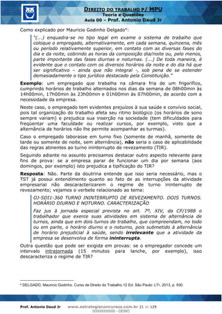 Prof. Antonio Daud Jr www.estrategiaconcursos.com.br 21 de 129
DIREITO DO TRABALHO P/ MPU
Teoria e Questões
Aula 00 Prof. Antonio Daud Jr
Como explicado por Mauricio Godinho Delgado4:
-se no tipo legal em exame o sistema de trabalho que
coloque o empregado, alternativamente, em cada semana, quinzena, mês
ou período relativamente superior, em contato com as diversas fases do
dia e da noite, cobrindo as horas da composição dia/noite ou, pelo menos,
parte importante das fases diurnas e noturnas. (...) De toda maneira, é
evidente que o contato com os diversos horários da noite e do dia há que
ser significativo ainda que não integral -, sob pena de se estender
Exemplo: um empregado que trabalha na câmara fria de um frigorífico,
cumprindo horários de trabalho alternados nos dias da semana de 08h00min às
14h00min, 17h00min às 23h00min e 01h00min às 07h00min, de acordo com a
necessidade da empresa.
Neste caso, o empregado tem evidentes prejuízos à sua saúde e convívio social,
pois tal organização do trabalho afeta seu ritmo biológico (os horários de sono
sempre variam) e prejudica sua inserção na sociedade (tem dificuldades para
freqüentar uma faculdade ou realizar cursos, por exemplo, visto que a
alternância de horários não lhe permite acompanhar as turmas).
Caso o empregado laborasse em turno fixo (somente de manhã, somente de
tarde ou somente de noite, sem alternância), não seria o caso de aplicabilidade
das regras atinentes ao turno ininterrupto de revezamento (TIR).
Seguindo adiante no assunto precisamos destacar outro aspecto relevante para
fins de prova: se a empresa parar de funcionar um dia por semana (aos
domingos, por exemplo) isto prejudica a tipificação do TIR?
Resposta: Não. Parte da doutrina entende que isso seria necessário, mas o
TST já possui entendimento quanto ao fato de as interrupções da atividade
empresarial não descaracterizarem o regime de turno ininterrupto de
revezamento; vejamos o verbete relacionado ao tema:
OJ-SDI1-360 TURNO ININTERRUPTO DE REVEZAMENTO. DOIS TURNOS.
HORÁRIO DIURNO E NOTURNO. CARACTERIZAÇÃO
Faz jus à jornada especial prevista no art. 7º, XIV, da CF/1988 o
trabalhador que exerce suas atividades em sistema de alternância de
turnos, ainda que em dois turnos de trabalho, que compreendam, no todo
ou em parte, o horário diurno e o noturno, pois submetido à alternância
de horário prejudicial à saúde, sendo irrelevante que a atividade da
empresa se desenvolva de forma ininterrupta.
Outra questão que pode ser exigida em provas: se o empregador concede um
intervalo intrajornada (15 minutos para lanche, por exemplo), isso
descaracteriza o regime de TIR?
4 DELGADO, Mauricio Godinho. Curso de Direito do Trabalho.12 Ed. São Paulo: LTr, 2013, p. 930.
00000000000
00000000000 - DEMO
 