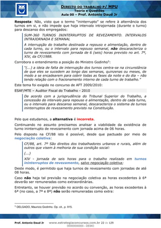 Prof. Antonio Daud Jr www.estrategiaconcursos.com.br 22 de 129
DIREITO DO TRABALHO P/ MPU
Teoria e Questões
Aula 00 Prof. Antonio Daud Jr
Resposta
turnos em si, e não impede que haja intervalo intrajornada (durante o turno)
para descanso dos empregados:
SUM-360 TURNOS ININTERRUPTOS DE REVEZAMENTO. INTERVALOS
INTRAJORNADA E SEMANAL
A interrupção do trabalho destinada a repouso e alimentação, dentro de
cada turno, ou o intervalo para repouso semanal, não descaracteriza o
turno de revezamento com jornada de 6 (seis) horas previsto no art. 7º,
XIV, da CF/1988.
Corrobora o entendimento a posição do Ministro Godinho5:
-se na circunstância
de que eles se sucedem ao longo das semanas, quinzenas ou meses, de
modo a se encadearem para cobrir todas as fases da noite e do dia não
Este tema foi exigido no concurso de AFT 2009/2010:
ESAF/MTE Auditor Fiscal do Trabalho - 2010
De acordo com a jurisprudência do Tribunal Superior do Trabalho, a
concessão do intervalo para repouso e alimentação, dentro de cada turno,
ou o intervalo para descanso semanal, descaracteriza o sistema de turnos
ininterruptos de revezamento previsto na Constituição.
Pelo que estudamos, a alternativa é incorreta.
Continuando no assunto precisamos analisar a viabilidade da existência de
turno ininterrupto de revezamento com jornada acima de 06 horas.
Pelo disposto na CF/88 isto é possível, desde que pactuado por meio de
negociação coletiva:
CF/88, art. 7º São direitos dos trabalhadores urbanos e rurais, além de
outros que visem à melhoria de sua condição social:
(...)
XIV - jornada de seis horas para o trabalho realizado em turnos
ininterruptos de revezamento, salvo negociação coletiva;
Deste modo, é permitido que haja turnos de revezamento com jornadas de até
08 horas.
Caso não haja tal previsão na negociação coletiva as horas excedentes à 6ª
deverão ser remuneradas como extraordinárias.
Entretanto, se houver previsão no acordo ou convenção, as horas excedentes à
6ª (no caso, a 7ª e 8ª) não serão remuneradas como extra:
5
DELGADO, Mauricio Godinho. Op. cit., p. 915.
00000000000
00000000000 - DEMO
 
