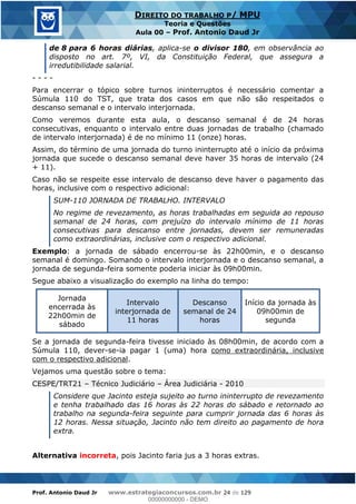 Prof. Antonio Daud Jr www.estrategiaconcursos.com.br 24 de 129
DIREITO DO TRABALHO P/ MPU
Teoria e Questões
Aula 00 Prof. Antonio Daud Jr
de 8 para 6 horas diárias, aplica-se o divisor 180, em observância ao
disposto no art. 7º, VI, da Constituição Federal, que assegura a
irredutibilidade salarial.
- - - -
Para encerrar o tópico sobre turnos ininterruptos é necessário comentar a
Súmula 110 do TST, que trata dos casos em que não são respeitados o
descanso semanal e o intervalo interjornada.
Como veremos durante esta aula, o descanso semanal é de 24 horas
consecutivas, enquanto o intervalo entre duas jornadas de trabalho (chamado
de intervalo interjornada) é de no mínimo 11 (onze) horas.
Assim, do término de uma jornada do turno ininterrupto até o início da próxima
jornada que sucede o descanso semanal deve haver 35 horas de intervalo (24
+ 11).
Caso não se respeite esse intervalo de descanso deve haver o pagamento das
horas, inclusive com o respectivo adicional:
SUM-110 JORNADA DE TRABALHO. INTERVALO
No regime de revezamento, as horas trabalhadas em seguida ao repouso
semanal de 24 horas, com prejuízo do intervalo mínimo de 11 horas
consecutivas para descanso entre jornadas, devem ser remuneradas
como extraordinárias, inclusive com o respectivo adicional.
Exemplo: a jornada de sábado encerrou-se às 22h00min, e o descanso
semanal é domingo. Somando o intervalo interjornada e o descanso semanal, a
jornada de segunda-feira somente poderia iniciar às 09h00min.
Segue abaixo a visualização do exemplo na linha do tempo:
Jornada
encerrada às
22h00min de
sábado
Intervalo
interjornada de
11 horas
Descanso
semanal de 24
horas
Início da jornada às
09h00min de
segunda
Se a jornada de segunda-feira tivesse iniciado às 08h00min, de acordo com a
Súmula 110, dever-se-ia pagar 1 (uma) hora como extraordinária, inclusive
com o respectivo adicional.
Vejamos uma questão sobre o tema:
CESPE/TRT21 Técnico Judiciário Área Judiciária - 2010
Considere que Jacinto esteja sujeito ao turno ininterrupto de revezamento
e tenha trabalhado das 16 horas às 22 horas do sábado e retornado ao
trabalho na segunda-feira seguinte para cumprir jornada das 6 horas às
12 horas. Nessa situação, Jacinto não tem direito ao pagamento de hora
extra.
Alternativa incorreta, pois Jacinto faria jus a 3 horas extras.
00000000000
00000000000 - DEMO
 