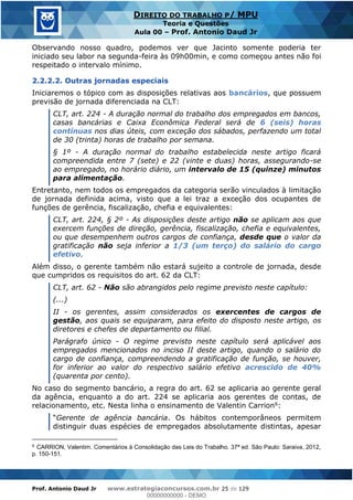 Prof. Antonio Daud Jr www.estrategiaconcursos.com.br 25 de 129
DIREITO DO TRABALHO P/ MPU
Teoria e Questões
Aula 00 Prof. Antonio Daud Jr
Observando nosso quadro, podemos ver que Jacinto somente poderia ter
iniciado seu labor na segunda-feira às 09h00min, e como começou antes não foi
respeitado o intervalo mínimo.
2.2.2.2. Outras jornadas especiais
Iniciaremos o tópico com as disposições relativas aos bancários, que possuem
previsão de jornada diferenciada na CLT:
CLT, art. 224 - A duração normal do trabalho dos empregados em bancos,
casas bancárias e Caixa Econômica Federal será de 6 (seis) horas
contínuas nos dias úteis, com exceção dos sábados, perfazendo um total
de 30 (trinta) horas de trabalho por semana.
§ 1º - A duração normal do trabalho estabelecida neste artigo ficará
compreendida entre 7 (sete) e 22 (vinte e duas) horas, assegurando-se
ao empregado, no horário diário, um intervalo de 15 (quinze) minutos
para alimentação.
Entretanto, nem todos os empregados da categoria serão vinculados à limitação
de jornada definida acima, visto que a lei traz a exceção dos ocupantes de
funções de gerência, fiscalização, chefia e equivalentes:
CLT, art. 224, § 2º - As disposições deste artigo não se aplicam aos que
exercem funções de direção, gerência, fiscalização, chefia e equivalentes,
ou que desempenhem outros cargos de confiança, desde que o valor da
gratificação não seja inferior a 1/3 (um terço) do salário do cargo
efetivo.
Além disso, o gerente também não estará sujeito a controle de jornada, desde
que cumpridos os requisitos do art. 62 da CLT:
CLT, art. 62 - Não são abrangidos pelo regime previsto neste capítulo:
(...)
II - os gerentes, assim considerados os exercentes de cargos de
gestão, aos quais se equiparam, para efeito do disposto neste artigo, os
diretores e chefes de departamento ou filial.
Parágrafo único - O regime previsto neste capítulo será aplicável aos
empregados mencionados no inciso II deste artigo, quando o salário do
cargo de confiança, compreendendo a gratificação de função, se houver,
for inferior ao valor do respectivo salário efetivo acrescido de 40%
(quarenta por cento).
No caso do segmento bancário, a regra do art. 62 se aplicaria ao gerente geral
da agência, enquanto a do art. 224 se aplicaria aos gerentes de contas, de
relacionamento, etc. Nesta linha o ensinamento de Valentin Carrion6:
Gerente de agência bancária. Os hábitos contemporâneos permitem
distinguir duas espécies de empregados absolutamente distintas, apesar
6
CARRION, Valentim. Comentários à Consolidação das Leis do Trabalho. 37ª ed. São Paulo: Saraiva, 2012,
p. 150-151.
00000000000
00000000000 - DEMO
 