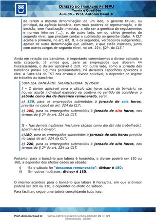 Prof. Antonio Daud Jr www.estrategiaconcursos.com.br 26 de 129
DIREITO DO TRABALHO P/ MPU
Teoria e Questões
Aula 00 Prof. Antonio Daud Jr
de terem a mesma denominação: de um lado, o gerente titular, ou
principal, da agência bancária, com mais poderes de representação, e de
decisão, sem fiscalização imediata, a não ser a genérica de regulamentos
e normas internas (...), e, de outro lado, um ou vários gerentes de
segundo nível, que prestam contas e submissão ao gerente-titular. A CLT
acolhe o primeiro, no art. 62, II, e os segundos, verdadeiros subgerentes,
apesar de outra denominação que utilizam, e que estão inseridos, junto
com outros cargos de segundo nível
Ainda em relação aos bancários, é importante comentarmos o divisor aplicado a
esta categoria. Já vimos que, para os empregados que laboram 44
horas/semana, o divisor aplicável é 220. Por outro lado, como a jornada dos
bancários possui algumas peculiaridades, há divisores específicos aplicados a
eles. A SUM-124 do TST nos ensina o divisor aplicável, a depender do regime
de trabalho do bancário:
SUM-124. BANCÁRIO. SALÁRIO-HORA. DIVISOR
I O divisor aplicável para o cálculo das horas extras do bancário, se
houver ajuste individual expresso ou coletivo no sentido de considerar o
sábado como dia de descanso remunerado, será:
a) 150, para os empregados submetidos à jornada de seis horas,
prevista no caput do art. 224 da CLT;
b) 200, para os empregados submetidos à jornada de oito horas, nos
termos do § 2º do art. 224 da CLT.
II Nas demais hipóteses [inclusive sábado como dia útil não trabalhado],
aplicar-se-á o divisor:
a)180, para os empregados submetidos à jornada de seis horas prevista
no caput do art. 224 da CLT;
b) 220, para os empregados submetidos à jornada de oito horas, nos
termos do § 2º do art. 224 da CLT.
Portanto, para o bancário que labora 6 horas/dia, o divisor poderá ser 150 ou
180, a depender dos efeitos dados ao sábado:
i) descanso remunerado divisor é 150;
ii) Em outras hipóteses: divisor é 180.
O mesmo acontece para o bancário que labora 8 horas/dia, em que o divisor
poderá ser 200 ou 220, a depender do efeito do sábado.
Para facilitar, segue uma tabela consolidando tudo isso:
00000000000
00000000000 - DEMO
 