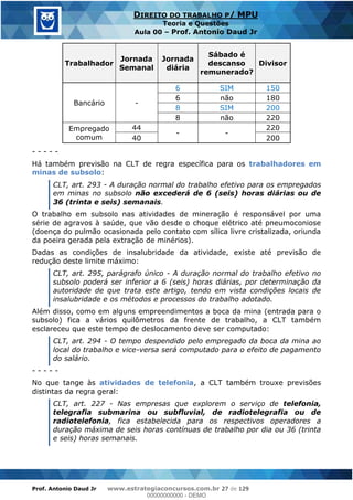 Prof. Antonio Daud Jr www.estrategiaconcursos.com.br 27 de 129
DIREITO DO TRABALHO P/ MPU
Teoria e Questões
Aula 00 Prof. Antonio Daud Jr
Trabalhador
Jornada
Semanal
Jornada
diária
Sábado é
descanso
remunerado?
Divisor
Bancário -
6 SIM 150
6 não 180
8 SIM 200
8 não 220
Empregado
comum
44
- -
220
40 200
- - - - -
Há também previsão na CLT de regra específica para os trabalhadores em
minas de subsolo:
CLT, art. 293 - A duração normal do trabalho efetivo para os empregados
em minas no subsolo não excederá de 6 (seis) horas diárias ou de
36 (trinta e seis) semanais.
O trabalho em subsolo nas atividades de mineração é responsável por uma
série de agravos à saúde, que vão desde o choque elétrico até pneumoconiose
(doença do pulmão ocasionada pelo contato com sílica livre cristalizada, oriunda
da poeira gerada pela extração de minérios).
Dadas as condições de insalubridade da atividade, existe até previsão de
redução deste limite máximo:
CLT, art. 295, parágrafo único - A duração normal do trabalho efetivo no
subsolo poderá ser inferior a 6 (seis) horas diárias, por determinação da
autoridade de que trata este artigo, tendo em vista condições locais de
insalubridade e os métodos e processos do trabalho adotado.
Além disso, como em alguns empreendimentos a boca da mina (entrada para o
subsolo) fica a vários quilômetros da frente de trabalho, a CLT também
esclareceu que este tempo de deslocamento deve ser computado:
CLT, art. 294 - O tempo despendido pelo empregado da boca da mina ao
local do trabalho e vice-versa será computado para o efeito de pagamento
do salário.
- - - - -
No que tange às atividades de telefonia, a CLT também trouxe previsões
distintas da regra geral:
CLT, art. 227 - Nas empresas que explorem o serviço de telefonia,
telegrafia submarina ou subfluvial, de radiotelegrafia ou de
radiotelefonia, fica estabelecida para os respectivos operadores a
duração máxima de seis horas contínuas de trabalho por dia ou 36 (trinta
e seis) horas semanais.
00000000000
00000000000 - DEMO
 