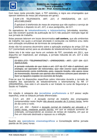 Prof. Antonio Daud Jr www.estrategiaconcursos.com.br 28 de 129
DIREITO DO TRABALHO P/ MPU
Teoria e Questões
Aula 00 Prof. Antonio Daud Jr
Com base nesta previsão legal, o TST estendeu a regra aos empregados que
operam telefone de mesa (de empresas em geral):
SUM-178 TELEFONISTA. ART. 227, E PARÁGRAFOS, DA CLT.
APLICABILIDADE
É aplicável à telefonista de mesa de empresa que não explora o serviço de
telefonia o disposto no art. 227, e seus parágrafos, da CLT.
Os operadores de teleatendimento e telemarketing (atividades recentes,
que não existiam quando da publicação da CLT) não possuem restrição legal de
sua jornada de trabalho.
Estas pessoas laboram em locais denominados call centers, que são ambientes
de trabalho nos quais a principal atividade é conduzida via telefone e/ou rádio
com utilização simultânea de terminais de computador.
Ainda não há consenso doutrinário sobre a aplicação analógica do artigo 227 da
CLT (comentado acima) para as atividades de teleatendimento e telemarketing.
Sobre isto é de notar que havia um verbete do TST, cancelado em 2011, que
dispunha ser inaplicável, por analogia, a jornada reduzida do art. 227 a esta
categoria:
OJ-SDI1-273 "TELEMARKETING". OPERADORES. ART. 227 DA CLT.
INAPLICÁVEL
A jornada reduzida de que trata o art. 227 da CLT não é aplicável, por
analogia, ao operador de televendas, que não exerce suas atividades
exclusivamente como telefonista, pois, naquela função, não opera mesa
de transmissão, fazendo uso apenas dos telefones comuns para atender e
fazer as ligações exigidas no exercício da função.
Frise-se que há disposições específicas sobre intervalos durante a jornada de
trabalho dos operadores de teleatendimento e telemarketing na NR 17
(ERGONOMIA), mas este é um assunto a ser tratado no curso de Segurança e
Saúde no Trabalho.
- - - - -
Em relação à categoria dos jornalistas profissionais a CLT possui seção
específica, onde se estipula jornada diferenciada:
CLT, art. 303 - A duração normal do trabalho dos empregados
compreendidos nesta Seção não deverá exceder de 5 (cinco) horas, tanto
de dia como à noite.
CLT, art. 304 - Poderá a duração normal do trabalho ser elevada a 7
(sete) horas, mediante acordo escrito, em que se estipule aumento de
ordenado, correspondente ao excesso do tempo de trabalho, em que se
fixe um intervalo destinado a repouso ou a refeição.
- - - - -
Quanto aos operadores cinematográficos a Consolidação define jornada
padrão de 06 (seis) horas:
00000000000
00000000000 - DEMO
 