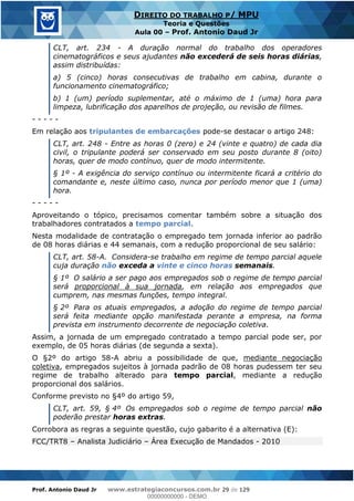 Prof. Antonio Daud Jr www.estrategiaconcursos.com.br 29 de 129
DIREITO DO TRABALHO P/ MPU
Teoria e Questões
Aula 00 Prof. Antonio Daud Jr
CLT, art. 234 - A duração normal do trabalho dos operadores
cinematográficos e seus ajudantes não excederá de seis horas diárias,
assim distribuídas:
a) 5 (cinco) horas consecutivas de trabalho em cabina, durante o
funcionamento cinematográfico;
b) 1 (um) período suplementar, até o máximo de 1 (uma) hora para
limpeza, lubrificação dos aparelhos de projeção, ou revisão de filmes.
- - - - -
Em relação aos tripulantes de embarcações pode-se destacar o artigo 248:
CLT, art. 248 - Entre as horas 0 (zero) e 24 (vinte e quatro) de cada dia
civil, o tripulante poderá ser conservado em seu posto durante 8 (oito)
horas, quer de modo contínuo, quer de modo intermitente.
§ 1º - A exigência do serviço contínuo ou intermitente ficará a critério do
comandante e, neste último caso, nunca por período menor que 1 (uma)
hora.
- - - - -
Aproveitando o tópico, precisamos comentar também sobre a situação dos
trabalhadores contratados a tempo parcial.
Nesta modalidade de contratação o empregado tem jornada inferior ao padrão
de 08 horas diárias e 44 semanais, com a redução proporcional de seu salário:
CLT, art. 58-A. Considera-se trabalho em regime de tempo parcial aquele
cuja duração não exceda a vinte e cinco horas semanais.
§ 1º O salário a ser pago aos empregados sob o regime de tempo parcial
será proporcional à sua jornada, em relação aos empregados que
cumprem, nas mesmas funções, tempo integral.
§ 2º Para os atuais empregados, a adoção do regime de tempo parcial
será feita mediante opção manifestada perante a empresa, na forma
prevista em instrumento decorrente de negociação coletiva.
Assim, a jornada de um empregado contratado a tempo parcial pode ser, por
exemplo, de 05 horas diárias (de segunda a sexta).
O §2º do artigo 58-A abriu a possibilidade de que, mediante negociação
coletiva, empregados sujeitos à jornada padrão de 08 horas pudessem ter seu
regime de trabalho alterado para tempo parcial, mediante a redução
proporcional dos salários.
Conforme previsto no §4º do artigo 59,
CLT, art. 59, § 4º Os empregados sob o regime de tempo parcial não
poderão prestar horas extras.
Corrobora as regras a seguinte questão, cujo gabarito é a alternativa (E):
FCC/TRT8 Analista Judiciário Área Execução de Mandados - 2010
00000000000
00000000000 - DEMO
 