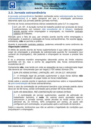 Prof. Antonio Daud Jr www.estrategiaconcursos.com.br 31 de 129
DIREITO DO TRABALHO P/ MPU
Teoria e Questões
Aula 00 Prof. Antonio Daud Jr
2.3. Jornada extraordinária
A jornada extraordinária (também conhecida como sobrejornada ou horas
extraordinárias) é o lapso temporal em que o empregado permanece
laborando após sua jornada padrão (jornada normal).
O limite de horas extraordinárias diárias estabelecido pela CLT é o seguinte:
CLT, art. 59 - A duração normal do trabalho poderá ser acrescida de horas
suplementares, em número não excedente de 2 (duas), mediante
acordo escrito entre empregador e empregado, ou mediante contrato
coletivo de trabalho.
Atenção para o fato de que, por simples acordo escrito entre empregado e
empregador, é possível a realização de horas extraordinárias. Por acordo tácito,
entretanto, não se permite a prática.
Quanto à expressão contrato coletivo, podemos entendê-la como sinônimo de
negociação coletiva.
O efeito do acordo escrito de horas suplementares é que cabe ao empregador
exigir do empregado a prestação da sobrejornada quando for necessário (jus
variandi do empregador), não podendo o empregado se recusar a prestar tais
horas.
E se a empresa mantém empregados laborando acima do limite máximo
permitido em lei, isso a exime do pagamento das horas extraordinárias
excedentes de 2?
Certamente não, mas tendo em vista as alegações de que a sobrejornada ilegal
não deveria ser remunerada (por ser ilegal) o TST editou Súmula 376:
SUM-376 HORAS EXTRAS. LIMITAÇÃO. ART. 59 DA CLT. REFLEXOS
I - A limitação legal da jornada suplementar a duas horas diárias não
exime o empregador de pagar todas as horas trabalhadas.
Ainda sobre o acordo escrito é oportuno comentarmos sobre a impossibilidade
de pré-contratação de horas extraordinárias.
Seria o caso da contratação de profissional bancário cuja jornada padrão diária
deva ser de 06 horas, sendo contratado para prestar 08 horas diárias.
SUM-199 BANCÁRIO. PRÉ-CONTRATAÇÃO DE HORAS EXTRAS
I - A contratação do serviço suplementar, quando da admissão do
trabalhador bancário, é nula. Os valores assim ajustados apenas
remuneram a jornada normal, sendo devidas as horas extras com o
adicional de, no mínimo, 50% (cinqüenta por cento), as quais não
configuram pré-contratação, se pactuadas após a admissão do bancário.
Sobre o assunto, lembremos que não se admite a legalidade de condições que
prejudiquem o empregado:
00000000000
00000000000 - DEMO
 