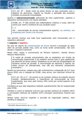 Prof. Antonio Daud Jr www.estrategiaconcursos.com.br 32 de 129
DIREITO DO TRABALHO P/ MPU
Teoria e Questões
Aula 00 Prof. Antonio Daud Jr
CLT, art. 9º - Serão nulos de pleno direito os atos praticados com o
objetivo de desvirtuar, impedir ou fraudar a aplicação dos preceitos
contidos na presente Consolidação.
Quanto à sobrerremuneração (adicional) da hora suplementar, vejamos o
dispositivo constitucional e as regras celetistas:
CF/88, art. 7º São direitos dos trabalhadores urbanos e rurais, além de
outros que visem à melhoria de sua condição social:
(...)
XVI - remuneração do serviço extraordinário superior, no mínimo, em
cinqüenta por cento à do normal;
Isto permite concluir que toda hora suplementar será remunerada com o
respectivo adicional?
A resposta é negativa.
No caso de regime de compensação de horas haverá a prestação de labor
além da jornada padrão mas, como as horas serão compensadas, não será
devido o respectivo adicional.
Nesta linha, segue o ensinamento do Ministro Godinho7, citando Amauri
Mascaro Nascimento:
remuneração suplementar à do trabalho normal (isto é, pelo pagamento
do adicional de horas extras). Estabelece-se em face da ultrapassagem da
fronteira normal da jornada. A remuneração do adicional é apenas um
efeito comum da sobrejornada, mas não seu elemento componente
Quanto ao percentual, cuidado para não confundirmos a disposição da CLT (que
previa 20%) com a redação da CF/88, vista acima, com adicional mínimo de
50%:
CLT, art. 59, § 1º - Do acordo ou do contrato coletivo de trabalho deverá
constar, obrigatoriamente, a importância da remuneração da hora
suplementar, que será, pelo menos, 20% (vinte por cento) superior à da
hora normal.
Considera-se que este dispositivo celetista supratranscrito não foi recepcionado
pela CF/88.
Também é viável (e bastante comum) que acordos coletivos de trabalho (ACT)
e convenções coletivas de trabalho (CCT) prevejam percentuais maiores que
50%.
Nestes casos, deve-se respeitar a previsão da negociação coletiva, mais
benéfica à categoria.
7
DELGADO, Mauricio Godinho. Op. cit., p. 936.
00000000000
00000000000 - DEMO
 