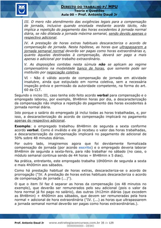 Prof. Antonio Daud Jr www.estrategiaconcursos.com.br 35 de 129
DIREITO DO TRABALHO P/ MPU
Teoria e Questões
Aula 00 Prof. Antonio Daud Jr
III. O mero não atendimento das exigências legais para a compensação
de jornada, inclusive quando encetada mediante acordo tácito, não
implica a repetição do pagamento das horas excedentes à jornada normal
diária, se não dilatada a jornada máxima semanal, sendo devido apenas o
respectivo adicional.
IV. A prestação de horas extras habituais descaracteriza o acordo de
compensação de jornada. Nesta hipótese, as horas que ultrapassarem a
jornada semanal normal deverão ser pagas como horas extraordinárias e,
quanto àquelas destinadas à compensação, deverá ser pago a mais
apenas o adicional por trabalho extraordinário.
V. As disposições contidas nesta súmula não se aplicam ao regime
compensatório na modalidade banco de horas, que somente pode ser
instituído por negociação coletiva.
VI - Não é válido acordo de compensação de jornada em atividade
insalubre, ainda que estipulado em norma coletiva, sem a necessária
inspeção prévia e permissão da autoridade competente, na forma do art.
60 da CLT.
Segundo o inciso III, caso tenha sido feito acordo verbal para compensação e o
empregado laborou, por exemplo, 8h48min horas por dia, a descaracterização
da compensação não implica a repetição do pagamento das horas excedentes à
jornada normal diária.
Isto porque o salário do empregado já inclui todas as horas trabalhadas, e, por
isso, a descaracterização do acordo de compensação implicará no pagamento
apenas do respectivo adicional.
Exemplo: o empregado trabalhou 8h48min de segunda a sexta conforme
acordo verbal. Como é inválido e ele já recebeu o valor das horas trabalhadas,
a descaracterização da compensação implicará no pagamento de adicional de
50% sobre 48 minutos diários.
Por outro lado, imaginemos agora que foi devidamente formalizada
compensação de jornada (por acordo escrito) e o empregado deveria laborar
8h48min de segunda a sexta-feira, para não trabalhar no sábado (no caso, o
módulo semanal continua sendo de 44 horas = 8h48min x 5 dias).
Na prática, entretanto, este empregado trabalha 10h00min de segunda a sexta
e mais 4h00min aos sábados.
Como há prestação habitual de horas extras, descaracteriza-se o acordo de
prorrogação ("IV. A prestação de horas extras habituais descaracteriza o acordo
de compensação de jornada (...)").
O que o item IV faz é separar as horas da compensação (os 48 minutos no
exemplo), que deverão ser remunerados pelo seu adicional (pois o valor da
hora normal já foi pago no salário), das outras 1h12min diárias (que excedem
as 8h48min) + 4h00min aos sábados, que devem ser remuneradas pela hora
normal + adicional de hora extraordinária ("IV. (...) as horas que ultrapassarem
a jornada semanal normal deverão ser pagas como horas extraordinárias.).
00000000000
00000000000 - DEMO
 